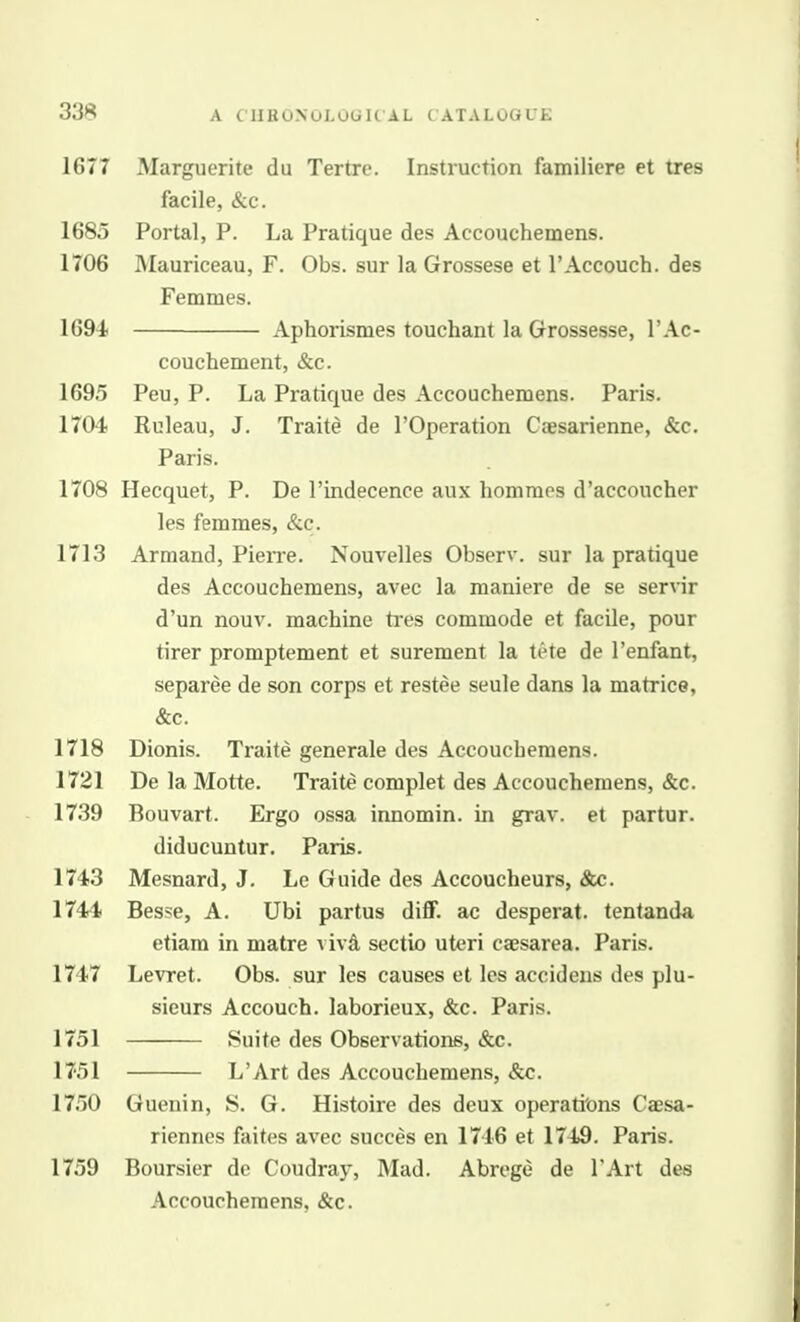 1677 Marguerite du Tertre. Instruction familiere et tres facile, &c. 1685 Portal, P. La Pratique des Accouchemens. 1706 Mauriceau, F. Obs. sur la Grossese et I'Accouch. des Femmes. 1694 Aphorismes touchant la Grossesse, I'Ac- couchement, &c. 1695 Peu, P. La Pratique des Accouchemens. Paris. 1704 Ruleau, J. Traite de I'Operation Caesarienne, &c. Paris. 1708 Hecquet, P. De I'indecence aux honiraos d'acconcher les femmes, &c. 1713 Armand, Pieire. Nouvelles Observ. sur la pratique des Accouchemens, avec la maniere de se servir d'un nouv. machine tres commode et facile, pour tirer promptement et surement la tete de I'enfant, separee de son corps et restee seule dans la matrice, &c. 1718 Dionis. Traite generale des Accouchemens. 1721 De la Motte. Traite complet des Accouchemens, &c. 1739 Bouvart. Ergo ossa innomin. in grav. et partur. diducuntur. Paris. 1743 Mesnard, J, Le Guide des Accoucheurs, &c. 1744 Besse, A. Ubi partus diff. ac desperat. tentanda etiam in matre vivd sectio uteri caesarea. Paris. 1747 Levret. Obs. sur les causes et les accideus des plu- sieurs Accouch. laborieux, &c. Paris. 1751 Suite des Observations, &c. 1751 L'Art des Accouchemens, &c. 1750 Guenin, S. G. Histoire des deux operati'ons Caesa- riennes faites avec succes en 1746 et 1749, Paris. 1759 Boursier de Coudray, Mad. Abrege de TArt des Accouchemens, &c.