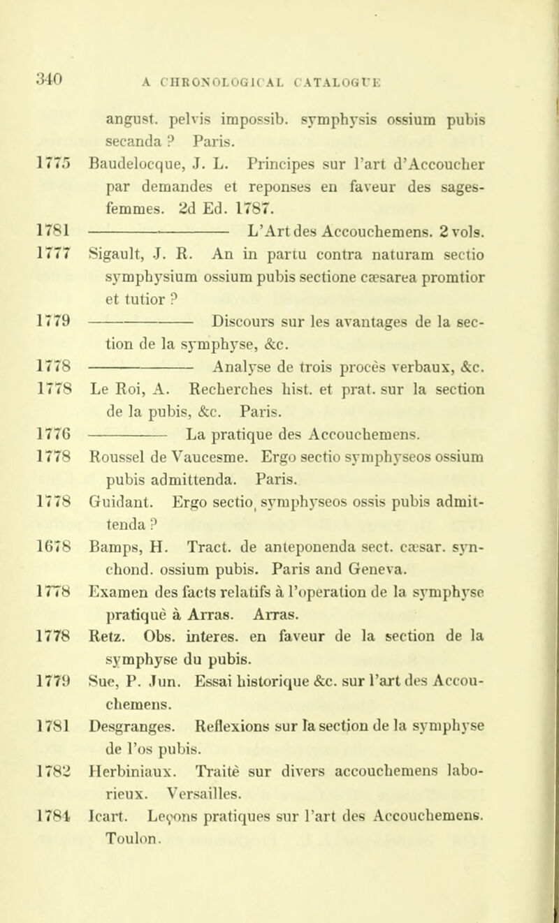 angust. pelvis impossib. symphysis ossium pubis secanda ? Paris. 1775 Baudelocque, J. L. Principes sur I'art d'Accoucher par demandes et reponses en faveur des sages- femmes. 2d Ed. 1787. 1781 L'Artdes Accouchemens. 2 vols. 1777 Sigault, -J. R. An in partu contra naturam sectio symphysium ossium pubis sectione ca?sarea promtior et tutior ? 1779 Discours sur les avantages de la sec- tion de la symphyse, &c. 1778 Analyse de trois proces verbaux, &c. 1778 Le Roi, A. Recherches hist, et prat, sur la section de la pubis, &c. Paris. 1776 La pratique des Accouchemens. 1778 Roussel de Vaucesme. Ergo sectio symphyseos ossium pubis admittenda. Paris. 1778 Guidant. Ergo sectio, syraphj'seos ossis pubis admit- tenda ? 1678 Bamps, H. Tract, de anteponenda sect, caisar. s}-n- chond. ossium pubis. Paris and Geneva. 17T8 Examen des facts relatifs a I'operation de la symphj'se pratique a Arras. Arras. 1778 Refz. Obs. interes. en faveur de la section de la symphyse du pubis. 1779 Sue, P. Jun. Essai historique &c. sur I'art des Accou- chemens. 1781 Desgranges. Reflexions sur la section de la symphyse de I'os pubis. 1782 Herbiniaux. Traite sur divers accouchemens labo- rieux. Versailles. 1781 Icart. Le9ons pratiques sur I'art des Accouchemens. Toulon.