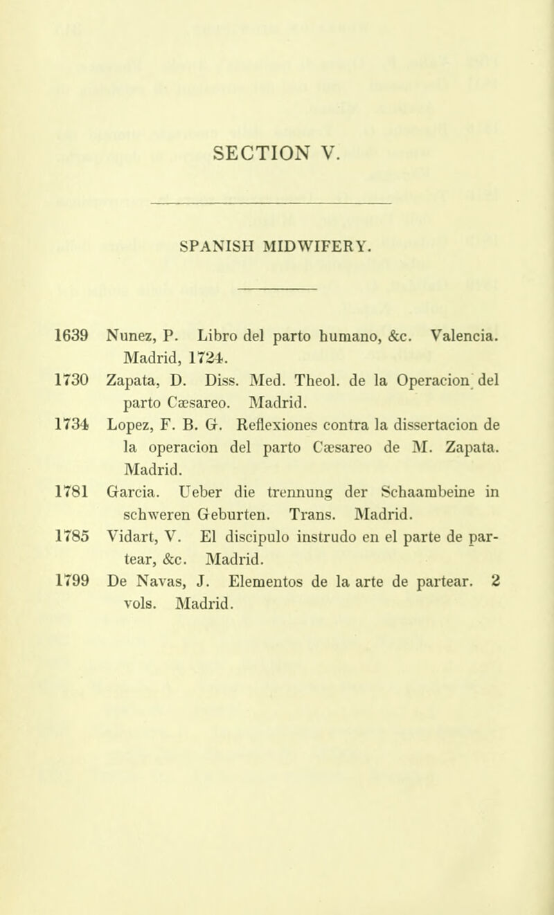 SPANISH MIDWIFERY. 1639 Nunez, P. Libro del parto huniano, &c. Valencia. Madrid, llZi. 1730 Zapata, D. Diss. Med. Theol. de la Operacion^ del parto Caesareo. Madrid. 1734 Lopez, F. B, G. Reflexiones contra la dissertacion de la operacion del parto Caesareo de M. Zapata. Madrid. 1781 Garcia. Ueber die trennung der Schaanabeine in schweren Geburten. Trans. Madrid. 1785 Vidart, V. El discipulo instrudo en el parte de par- tear, &c. Madrid. 1799 De Navas, J. Elementos de la arte de partear. 2 vols. Madrid.