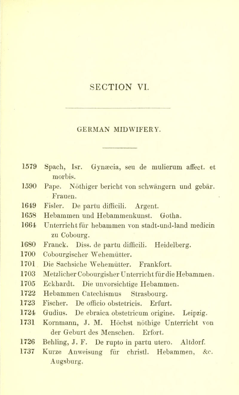 GERMAN MIDWIFERY. 1579 Spach, Isr. Gynaecia, seu de mulierum affect, et morbis. 1590 Pape. Nothiger bericht von schwangern und gebar. Frauen. 1649 Fisler. De partu difRcili. Argent. 1658 Hebammen und Hebammenkunst. Gotha. 1664 Unterricht fur hebammen von stadt-und-land medicin zu Cobourg. 1680 Franck. Diss, de partu difRcili. Heidelberg. 1700 Cobourgischer Weliemiitter. 1701 Die Sachsiche Weliemiitter. Frankfort. 1703 MetzlicherCobourgisher Unterricht fur die Hebammen. 1705 Eckhardt. Die unvorsichtige Hebammen. 1722 Hebammen Catechismus Strasbourg. 1723 Fischer. De officio obstetricis. Erfurt. 1724 Gudius. De ebraica obstetricum origine. Leipzig. 1731 Kornmann, J. M. Hochst nothige Unterricht von der Geburt des Menschen. Erfort. 1726 Behling, J. F. De rupto in partu utero. Altdorf 1737 Kurze Anweisung fiir christl. Hebammen, &c. Augsburg.