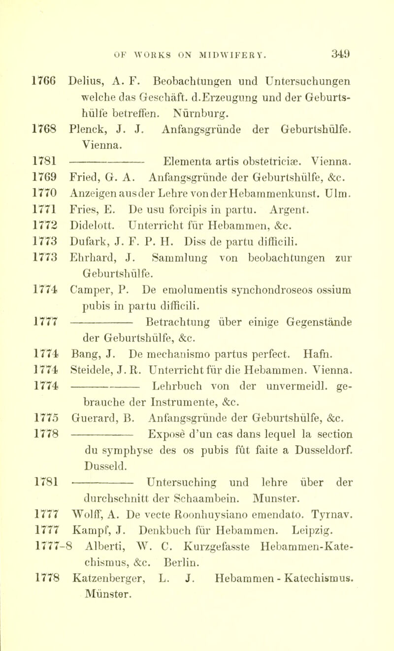 1766 Delius, A. F. Beobachtungen und Untersuchungen welche das Geschaft. d.Erzeugnng und der Geburts- hiilfe betreffen. Nurnburg. 1768 Plenck, J. J. Anfangsgriinde der Geburtshiilfe. Vienna. 1781 Elementa artis obstetriciae. Vienna. 1769 Fried, G. A. Anfangsgriinde der Geburtshiilfe, &c. 1770 Anzeigenausder Lehre vonderHebaramenkunst. Ulm. 1771 Fries, E. De usu forcipis in partu. Argent. 1772 Didelott. Unterricht fiir Hebammen, &c. 1773 Dufark, J. F. P. H. Diss de partu difficili. 1773 Ehrhard, J. Sammlung von beobachtungen zur Geburtshiilfe. 1774 Camper, P. De emolumentis synchondroseos ossium pubis in partu difficili. 1777 Betrachtung iiber einige Gegenstande der Geburtshiilfe, &c. 1774! Bang, J. De mechanismo partus perfect. Hafn. 1774) Steidele, J. R. Unterricht fiir die Hebammen. Vienna. 1774 Lehrbuch von der unvermeidl. ge- brauche der Instrumente, &c. 1775 Guerard, B. Anfangsgriinde der Geburtshiilfe, &c. 1778 Expose d'un cas dans lequel la section du symphyse des os pubis fut faite a Dusseldorf. Dusseld. 1781 ■ Untersuching und lehre iiber der durchschnitt der Schaambein. Munster. 1777 Wolff, A. De vecte Roonhuysiano emendato. Tyrnav. 1777 Kampf, J. Denkbuch fiir Hebammen. Leipzig. 1777-8 Alberti, W. C. Kurzgefasste Hebammen-Kate- chisraus, &c. Berlin. 1778 Katzenberger, L. J. Hebammen - Katechismus. Miinster.