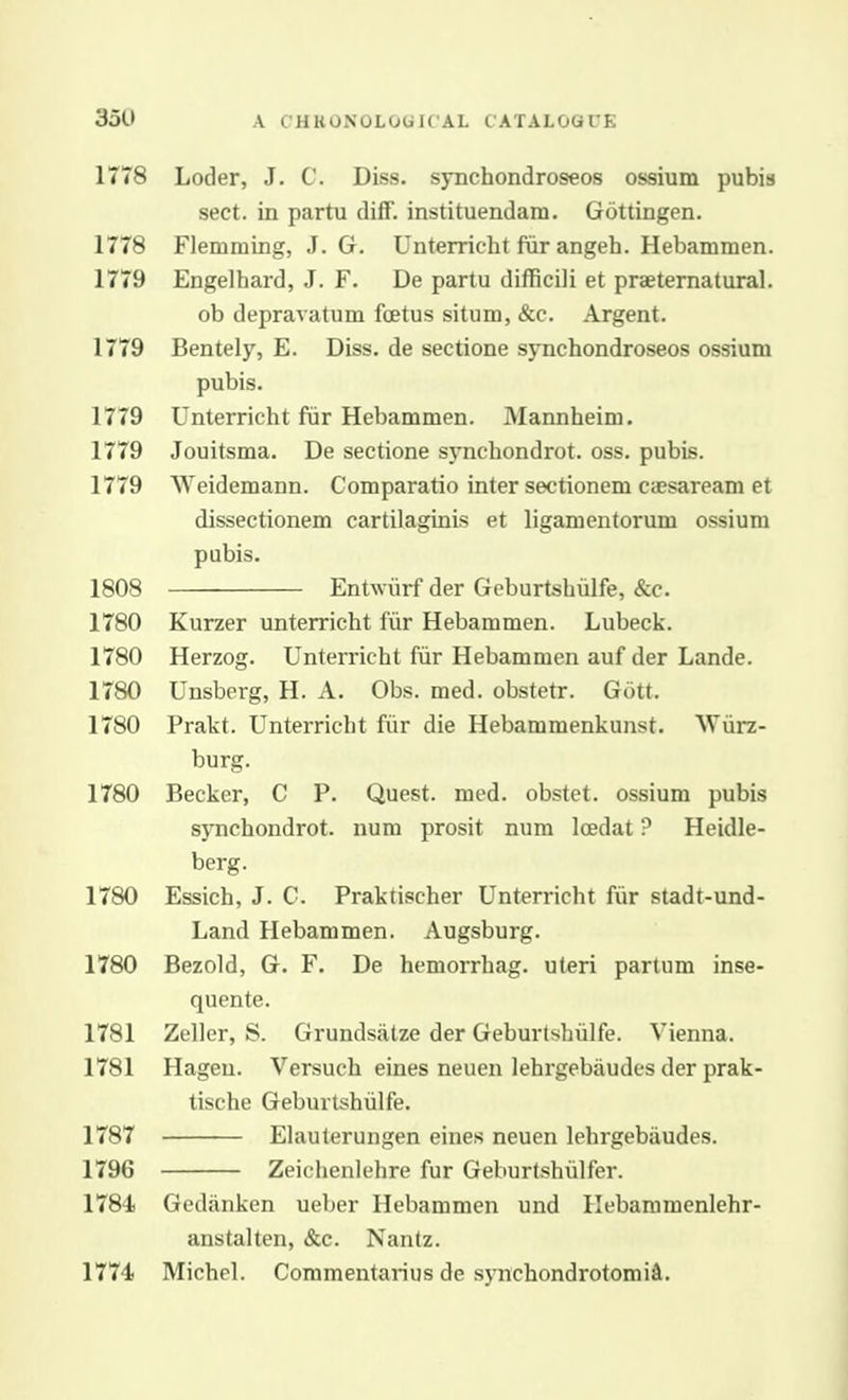 1778 Loder, J. C. Diss, sjuchondroseos ossium pubis sect, in partu diff. instituendam. Gottingen. 1778 Flemraing, J. G. Unterricht fiir angeh. Hebammen. 1779 Engelhard, J. F. De partu difficili et praeternatural. ob depravatum foetus situm, &c. Argent. 1779 Bentely, E. Diss, de sectione synchondroseos ossium pubis. 1779 Unterricht fiir Hebammen. Mannheim. 1779 Jouitsma. De sectione synchondrot. oss. pubis. 1779 Weidemann. Comparatio inter sectionem ciesaream et dissectionem cartilaginis et ligamcntorum ossium pubis. 1808 Entwiirf der Geburtshiilfe, &c. 1780 Kurzer unterricht fiir Hebammen. Lubeck. 1780 Herzog. Unterricht fiir Hebammen auf der Lande. 1780 Unsberg, H. A. Obs. med. obstetr. Gott. 1780 Prakt. Unterricht fiir die Hebammenkunst. Wiirz- burg. 1780 Becker, C P. Quest, med. obstet. ossium pubis synchondrot. num prosit num loedat ? Heidle- berg. 1780 Essich, J. C. Praktischer Unterricht fiir stadt-und- Land Hebammen. Augsburg. 1780 Bezold, G. F. De hemorrhag. uteri partum inse- quente. 1781 Zeller, S. Grundsatze der Geburtshiilfe. Vienna. 1781 Hageu. Versuch eines neuen lehrgebaudes der prak- tische Geburtshiilfe. 1787 Elauterungen eines neuen lehrgebiiudes. 1796 Zeichenlehre fur Geburtshiilfer. 1784) Gedanken ueber Hebammen und Hebammenlehr- anstalten, &c. Nantz. 1774 Michel. Commentarius de synchondrotomiSl.