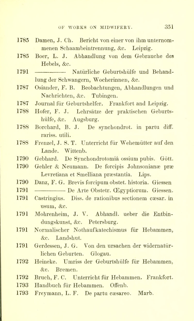 1785 Damen, J. Ch. Bericht von einer von ihm unternom- menen Schaambeintrennung, &c. Leipzig. 1785 Boer, L. J. Abhandlung von dem Gebrauche des Hebels, &c. 1791 Natiirliche Geburtshiilfe und Behand- lung der Schwangern, Wocherinnen, &c. 1787 Osiander, F. B. Beobachtungen, Abhandlungen und Nachrichten, &c. Tubingen. 1787 Journal fur Greburtshelfer. Frankfort and Leipzig. 1788 Hofer, F. J. Lehrsatze der praktischen Geburts- hiilfe, &c. Augsburg. 1788 Borchard, B. J. De synchondrot. in partu diff. rariss. utili. 1788 Frenzel, J. S. T. Unterricht fiir Wehemiitter auf den Lande. Wittenb. 1790 Gebhard. De Synchondrotomia ossium pubis. Gott. 1790 Gehler & Neumann. De forcipis Johnsonianee prae Levretiana et Smelliana praestantia. Lips. 1790 Danz, F. G. Brevis forcipum obstet. historia. Giessen 1791 De Arte Obstetr. GEgyptiorum. Giessen. 1791 Castringius. Diss, de rationibus sectionem caesar. in usum, &c. 1791 Mohrenheim, J. V. AbhandL ueber die Entbin- dungskunst, &c. Petersburg. 1791 Normalischer Nothaufkatechismus fiir Hebammen, &c. Landshut. 1791 Gerdessen, J. G. Von den ursachen der widernatiir- lichen Geburten. Glogau. 1792 Heineke. Umriss der Geburtshiilfe fiir Hebammen, &c. Bremen. 1792 Bruch, F. C. Unterricht fiir Hebammen. Frankfort. 1793 Handbuch fiir Hebammen. Oifenb. 1793 Freymann, L. F. De partu caesareo. Marb.