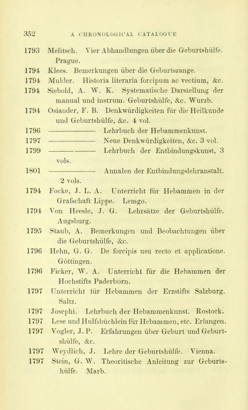 1793 Melitsch. Vier Abhandlungenuberdie Geburtshiilfe. Prague. 1791 Klees. Bemerkungen iiber die Geburtszange. 1794 Mulder. Historia literaria forcipum ac vectium, dtc. 1794 Siebold, A. W. K. Systematise-he Darstellung der manual und instrum. Geburtshiilfe, &c. Wurzb. 1794 Osiander, F. B. Denkwiirdigkeiten fiir die Heilkunde und Geburtshiilfe, &c. 4 vol. 1796 Lehrbuch der Hebamraenkunst. 1797 Neue Denkvriirdigkeiten, &c. 3 vol. 1799 Lehrbuch der Entbindungskunst, 3 vols, 1801 Annalen der Entbindungslehranstalt. 2 vols. 1794 Focke, J. L. A. Unterricht fiir Hebammen in der Grafschaft Lippe. Lemgo. 1794 Von Heesle, J. G. Lehrsatze der Geburtshiilfe. Augsburg. 1795 Staub, A. Bemerkungen und Beobachtungen uber die Geburtshiilfe, &c. 1796 Hehn, G. G. De forcipis usu recto et applicatione. Gottingen. 1796 Ficker, W. A. Unterricht fiir die Hebammen der Hochstifts Paderborn. 1797 Unterricht tiir Hebammen der Erzstifts Salzburg. Saltz. 1797 Josephi. Lehrbuch der Hebammenkunst. Rostock. 1797 Lese und Hulfsbiichlein fiir Hebammen, etc. Erlangen. 1797 Vogler, J.P. Erfahrungen iiber Geburt und Geburt- shulfe, &c. 1797 AVeydlich, J. Lehre der Geburtshiilfe. Vienna. 1797 Stein, G. W. Theoritische Anleitung zur Geburts- hiilfe. Marb.