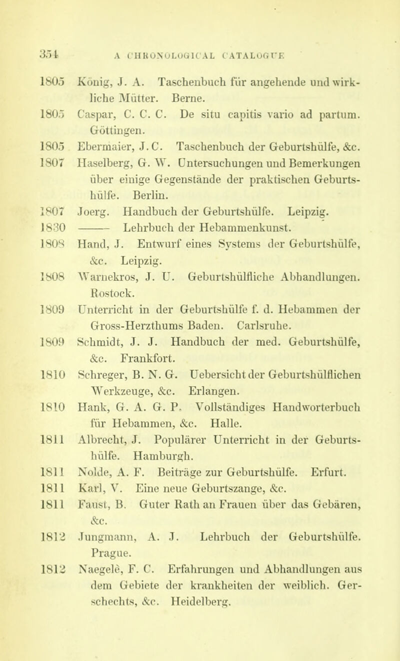 3.)t A C'HKONULUGICAL CATALOGrE 1805 Konig, J. A. Tascheubuch fiir angehende undwirk- liche Mutter. Berne. 1805 Caspar, C. C. C. De situ capitis vario ad partum. Gottiiigeii. 1805 Ebermaier, J.C. Taschenbuch der Geburtshiilfe, &c. 1807 Haselberg, G. W. Dntersuchungen uud Bemerkungen iiber einige Gegenstande der praktischen Geburts- hiilfe. Berlin. 1807 Joerg. Handbuch der Geburtshiilfe. Leipzig. 1830 Lehrbuch der Hebammenkunst. 180S Hand, J. Entwurf eines Systems der Geburtshiilfe, &c, Leipzig. 1808 AVaruekros, J. U. Geburtshiilfliche Abhandlungen. Rostock. 1809 Unterricht in der Geburtshiilfe f. d. Hebammen der Gross-Herzthums Baden. Carlsruhe. 1809 Schmidt, J. J. Handbuch der med. Geburtshiilfe, &c. Frankfort. 1810 Schreger, B. N. G. Uebersicht der Geburtshiilflichen Werkzeuge, &c. Erlangen. 1810 Hank, G. A. G. P. Vollstandiges Handworterbuch fiir Hebammen, &c. Halle. 1811 Albrecht, J. Popularer Unterricht in der Geburts- hiilfe. Hamburgh. 1811 Nolde, A. F. Beitrage zur Geburtshiilfe. Erfurt. 1811 Karl, V. Eine neue Geburtszange, &c. 1811 Faust, B. Guter RathanFrauen uber das Gebaren, &c. 1812 Jungmann, A. J. Lehi-buch der Geburtshiilfe. Prague. 1813 Naegele, F. C. Erfahrungen und Abhandlungen aus dem Gebiete der krankheiten der weiblich. Ger- schechts, &c. Heidelberg.