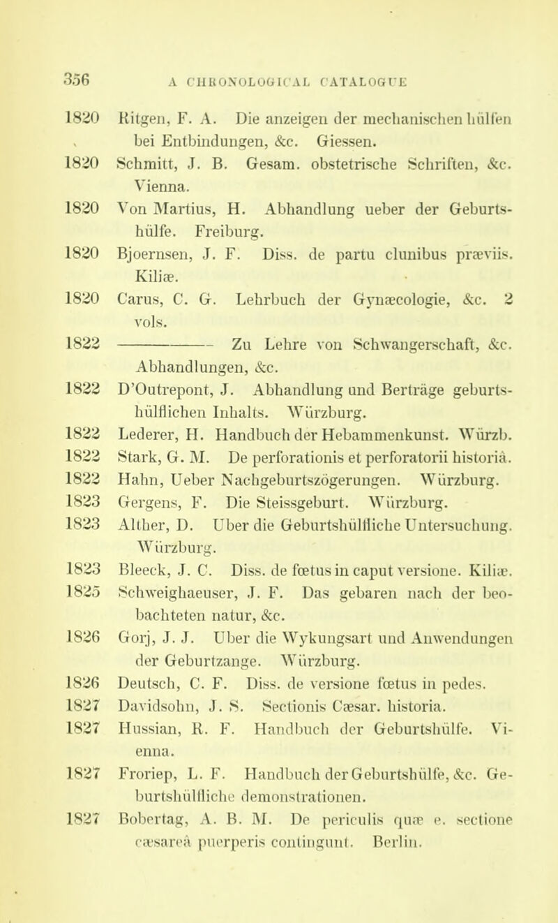18^0 Ritgen, F. A. Die anzeigen der mechanisclien liiilfen bei Entbindungen, &c. Giessen. 1820 Schmitt, J. B. Gesam. obstetrische Schriften, &c. Vienna. 1820 Von IMartius, H. Abhandlung ueber der Geburts- hiilfe. Freiburg. 1820 Bjoernsen, J. F. Diss, de partu clnnibus preeviis. Kiliae. 1820 Carus, C. G. Lehrbuch der G3niaecologie, &c. 2 vols. 1822 Zu Lehre von Schwangerschaft, &c. Abhandlungen, &c. 1822 D'Outrepont, J. Abhandlung und Bertrage geburts- hiilflichen luhalts. Wi'irzburg. 1822 Lederer, H. Handbuch der Hebammenkunst. Wiirzb. 1822 Stark, G. M. De perforationis et perforatorii historia. 1822 Hahn, Ueber Nachgeburtszogerungen. Wiirzburg. 1823 Gergens, F. Die Steissgeburt. AViirzburg. 1823 Alther, D. Uber die Geburtsliullliclie Untersuchung. Wiirzburg. 1823 Bleeck, J. G. Diss, de foetus in caput versionc. Kilia?. 1825 8chweighaeuser, J. F. Das gebaren nach der beo- bachteten natur, &c. 1826 Gorj, J. J. Uber die Wykuugsart und Anwendungen der Geburtzange. Wiirzburg. 1826 Deutsch, C. F. Diss, de versione icetus in pedes. 1827 Davidsohn, J. S. Sectionis Caesar, historia. 1827 Russian, R. F. Handbuch dor Geburtshiilfe. Vi- enna. 1827 Froriep, L. F. Handbuch der Geburtshulie, &c. Ge- burtshiililiche demonstrationen. 1827 Bobertag, A. B. M. De periculis qu.T e. sectione Ccvsarea pucrperis con(inq;nn(. Bnlin.