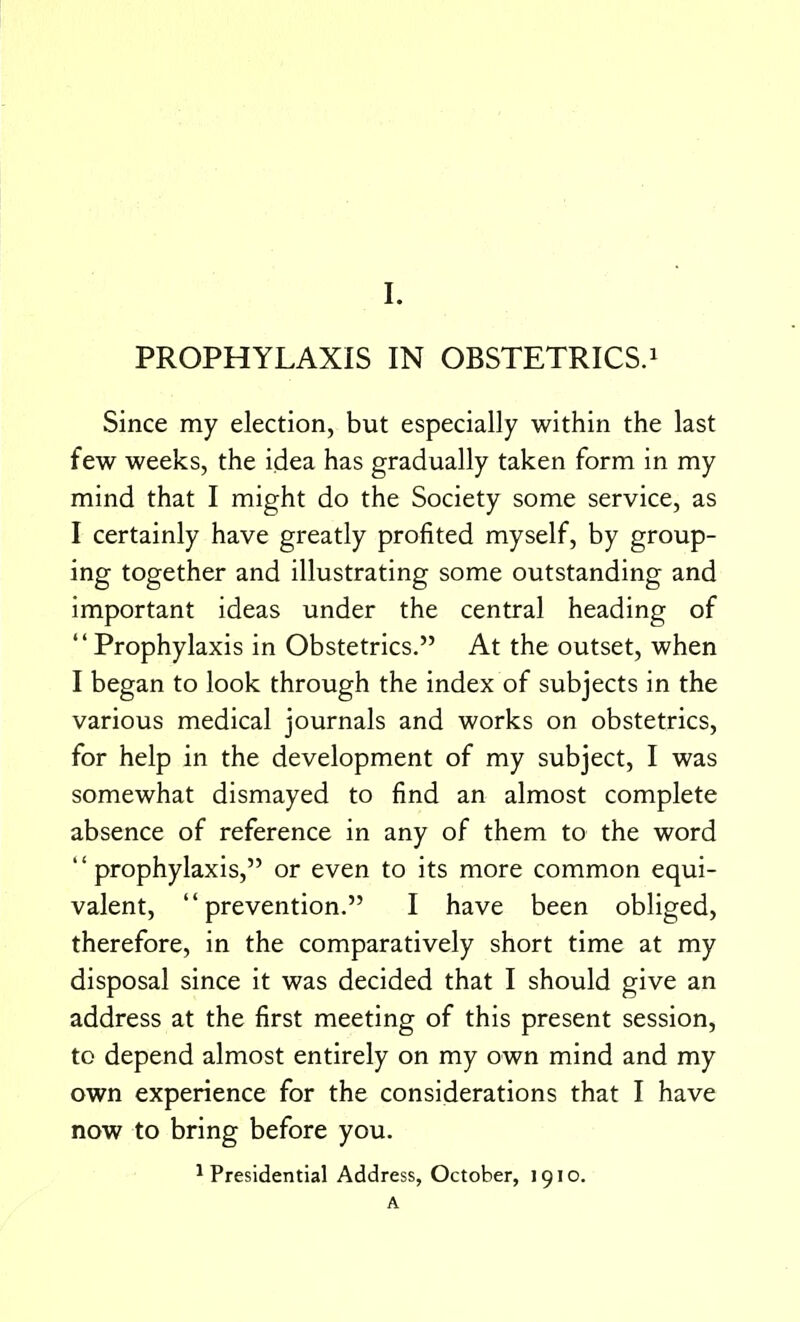 PROPHYLAXIS IN OBSTETRICS.1 Since my election, but especially within the last few weeks, the idea has gradually taken form in my mind that I might do the Society some service, as I certainly have greatly profited myself, by group- ing together and illustrating some outstanding and important ideas under the central heading of Prophylaxis in Obstetrics. At the outset, when I began to look through the index of subjects in the various medical journals and works on obstetrics, for help in the development of my subject, I was somewhat dismayed to find an almost complete absence of reference in any of them to the word prophylaxis, or even to its more common equi- valent, prevention. I have been obliged, therefore, in the comparatively short time at my disposal since it was decided that I should give an address at the first meeting of this present session, to depend almost entirely on my own mind and my own experience for the considerations that I have now to bring before you. 1 Presidential Address, October, 1910. A