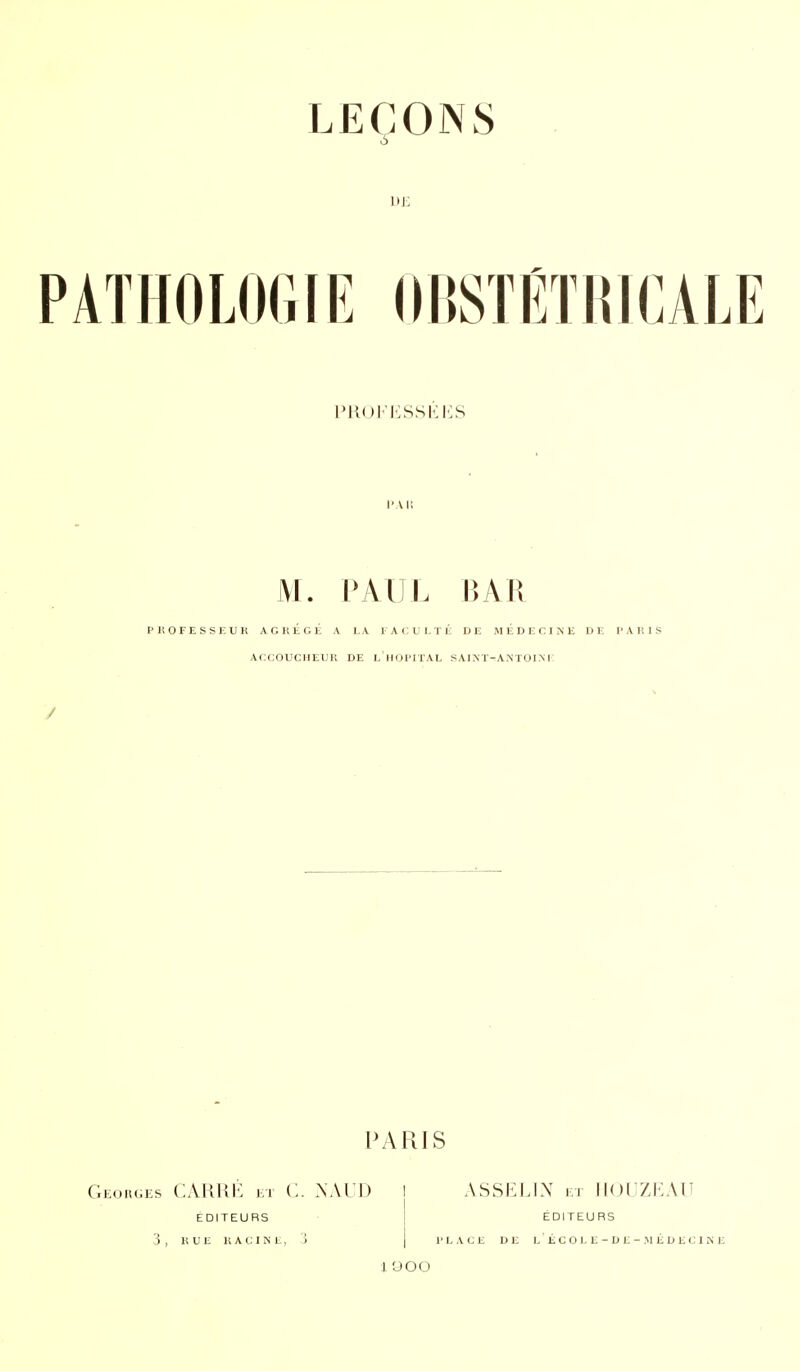 LEÇONS à L)j: HOLOGIE (IBSTÉTI{ICALE 'U()i'i':ssKi':s M. PAUL BAR PliOFESSKUK ACItEGE A LA E A C U L T E DE iM E D E C I N E DE l> A lî I S ACCOUClIEUll DE l'iIOI'ITAL SAINÏ-A.NTOI.M PARIS GEs CARKK El C. NALD I ASSELIN 1:1 IKJUZKAU EDITEURS 3 , HUE 11 A C I N E, J EDITEURS 1' L A CJ E DE L ' É C O L E - D E - .M É D E Cl Mli