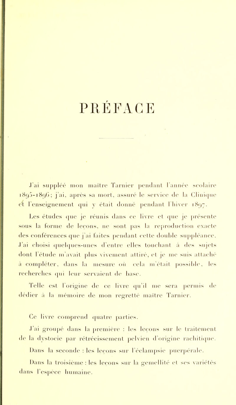 PRÉFACE .1 ai siipplér mon maître Tarnier penclaul ramiéc scolaire J 89.j-i(S()() ; j'ai, après sa moii, assuré le ser\ ice de la ('. I i ii i( | ne ei renseignement qui y étail donné |)eiulaiil I lii\cr i^>;)7. Les études <pie je i-éunis dans re li\re et (|ue je piésente sf)us la forme de leçons, ne sont pas la reprod ucl i( m exacte des contérences que | ai laites pendant < ('lte double suppléance. J'ai choisi ipiehpu's-ulu-s dCnlre elles loucliani à des sn|ets (-hnit I étude ma\ail plus \i\('inenl attiré, cl |e ii le su is ;i 11 ac lié à compléter, dans l;i mesure on cela m élail. |)ossil)le, les l'ccherches cpii leur servaienl de hase. Telle est I online de ce li\re (pi il me seia peianis de dédier à la mémoire de mon regretté maitre Tarnier. Ce hvre coni-|)ren<l «piatre parties. .lai groupé dans la première : les leçons sui- le traitemeiiL de la dystocic par rétrécissement ])elvien (rorigiiie rachiticpie. I)ans la seconde : les leccjns sui' l éclamjisie puerpérale. Dans la troisième : les leçons sur la gemcdliN'' cl ses variétés dans l'espèce humaine.