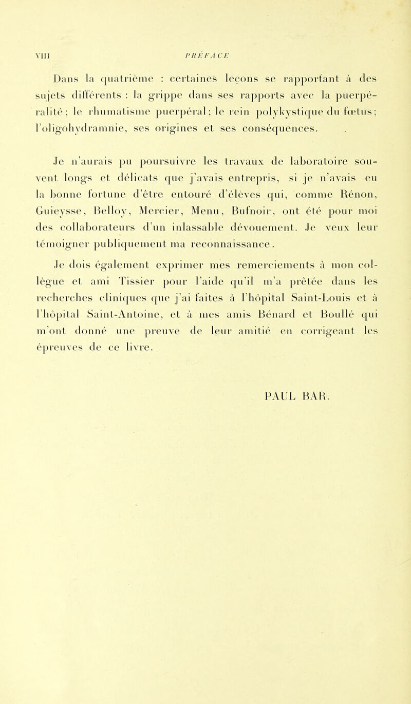 Dans la quatrième : certaines leçons se rapportant à des sujets différents : la gri])pe dans ses rapports avec la puerpé- ralité; le rhuinatisnie puerpéral; le rein polykystique du fœtus; roligoliydraninie, ses origines et ses conséquences. Je n'aurais j)u poursuivre les travaux de laboratoire sou- vent longs et délicats que j'avais entrepris, si je n'avais eu la bonne fortune d'être entouré d'élèves qui, comme Rénon, Guieysse, Belloy, Mercier, Menu, Fiufnoir, ont été pour moi des collaborateurs tl'un inlassable dévouement. Je veux leur témoigner publiquement ma reconnaissance. Je dois également exprimer mes remerciements à mon col- lègue et ami Tissier pour l'aide (|u'il m'a prêtée dans les recliercbes cliniques que j'ai faites à l'iiopital Saint-Louis et à riiôjîital Sainl-Antoine, et à mes amis Bénard et BouUé qui m'ont donné une preuve de leur amitié en corrigeant les épreuves de ce livre. PAUL BAH.
