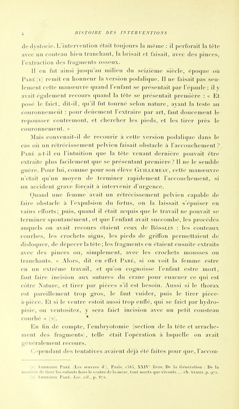 de dystocie. L'intervention était toujours la même : il perforait la tête avec un couteau bien tranchant, la brisait et faisait, avec des pinces, rextraclion des fragments osseux. Il en fut ainsi jusqu'au milieu du seizième siècle, époque où Paré(i) remit en honneur la version podalique. Il ne faisait pas seu- lement cette manœuvre quand Fenfant se présentait par l'épaule ; il y avait également recours quand la tête se présentait première : « Et posé le faict, dil-il, qu'il fut tourné selon nature, ayant la teste au couronnement : pour deiiement l'extraire par art, faut doucement le repousser contremont, et chercher les pieds, et les tirer près le couronnement. » jNIais convenait-il de recourir à cette version podalique dans le cas où un rétrécissement pelvien faisait oljstacle à l'accouchement ? Paré a-t-il eu l'intuition que la tète venant dernière pouvait être extraite plus facilement que se présentant première ? Il ne le semble guère. Pour lui, comme pour son élève Guillemeâu, cette manœuvi-e n'était f|u'un moyen de terminer rapidenuMit l'accouchement, si un accident grave forçait à intervenir d'urgence. Quand une femme avait un rétrécissement pelvien capable de faire obstacle à l'expulsion du fœtus, on la laissait s'épuiser en vains efforts; puis, quand il était acquis que le travail ne pouvait se terminer spontanément, et que l'enfant avait succombé, les procédés aiiquels on avait recours étaient ceux de PiossLix : les couteaux courbes, les crochets aigus, les pieds de griftbn permettaient de disloquer, de dépecer la tête ; les fragments en étaient ensuite extraits avec des pinces ou, simpkunent, avec les crochets mousses ou tranchants. « Alors, dit en effet Paré, si on voit la femme estre en un extrême travail, et qu'on cognoisse l'enfant estre mort, faut faire incision aux sutures du crâne pour euacuer ce qui est cotre Nature, et tirer par pièces s'il est besoin. Aussi si le thorax est pareillement trop gros, le faut vuider, puis le tirer jiièce- à-pièce. Et si le ventre estoil aussi trop enflé, qui se faict par hydro- pisie, ou ventosite/, y sera faict incision avec un petit cousteau courbé » (s). ' En fin de compte, l'enibryotomie (section de la tête et arrache- ment des fragments), telle était roj)éralion à laquelle on avait généralement recours. Cependant des tentatives avaient déjà été faites pour ([ue, l'accou- (i) AiMiiKOisiî Paré (Les œuvres d'), Paris, iSS;), XXtV livre. De la Généralioii : De la niaiiièrc de lirer les enfants hors le ventre de la mère, tant morts que vivants..., ch. xx.xin, ji. ç); i. (■>.) AiMBRO'iSli Pakic. Loc. cit., p. 872.