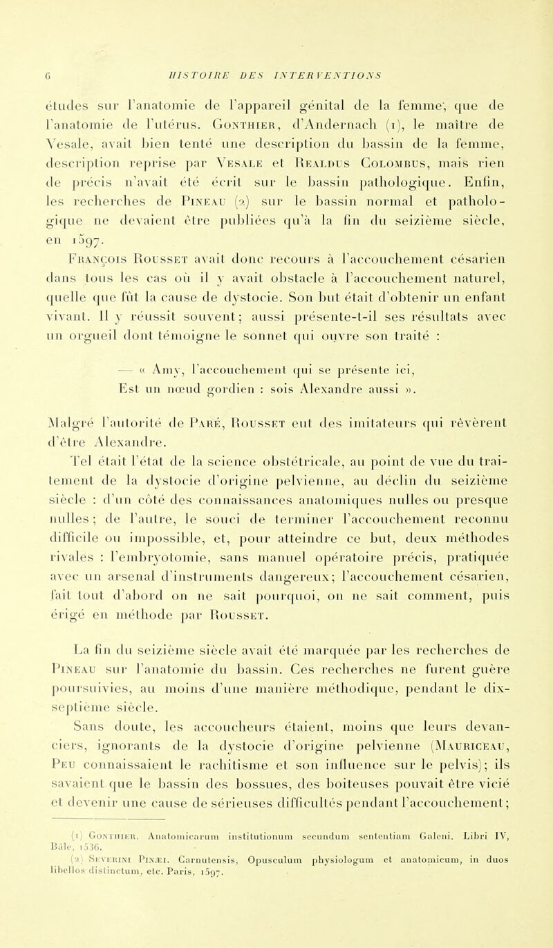 études sur Tanatomie de l'appareil génital de la femme, que de Tanatomie de Futérus. Gonthier, d'Andernacli (i), le maître de ^'esale, avait bien tenté une description du bassin de la femme, description reprise par Vesale et Realdus Colombus, mais rien de précis n'avait été écrit sur le bassin patliologicpie. Enfin, les recherches de Pineau (2) sur le bassin normal et patholo- gique ne devaient être publiées qu'à la fin du seizième siècle, en iSgy. Fhançois Rousset avait donc recours à l'accouchement césarien dans tous les cas où il y avait obstacle à l'accouchement naturel, quelle que fût la cause de dystocie. Son but était d'obtenir un enfant vivant. Il y réussit souvent; aussi présente-t-il ses résultats avec un orgueil dont témoigne le sonnet cpii ouvre son traité : — « Aaiy, raccouciiement qui se présente ici, Est un nœud goi'dien : sois Alexandre aussi ». jNIalgré l'autorité de Paré, Rousset eut des imitateurs qui révèrent d'être Alexandre. Tel élait l'état de la science obstétricale, au point de vue du trai- tement de la dystocie d'origine pelvienne, au déclin du seizième siècle : d'un côté des connaissances anatomiques nulles ou presque nulles ; de l'autre, le souci de terminer l'accouchement reconnu difficile ou impossible, et, pour atteindre ce but, deux méthodes rivales : l'embryotomie, sans manuel opératoire précis, pratiquée avec; un arsenal d'instruments dangereux; l'accouchement césarien, fait tout d'aljord on ne sait pourquoi, on ne sait comment, puis érigé en méthode par Rousset. La fin du seizième siècle avait été marquée par les recherches de Piîs'EAU sur l'analomie du bassin. Ces recherches ne furent guère poursuivies, au moins d'une manière méthodique, pendant le dix- septième siècle. Sans doute, les accoucheurs étaient, moins que leurs devan- ciers, ignorants de la dystocie d'origine pelvienne (Mauricëau, Peu connaissaient le rachitisme et son influence sur le pelvis); ils savaient que le bassin des bossues, des boiteuses pouvait être vicié et devenir une cause de sérieuses diClicuUés pendant l'accouchement ; (i) GoNTlllj;n. Analoniicaruiu iiistilulloimin seciiiidmii spnloiitiiuu (_;jil<'iii. Libri IV, Bùle, 1036. (•i) 8i;viiRiM PiN.Ei. Ciiriiuteiisis, Opusculiiin ])hysioloi;uiii cl aiialoiuicuiii, in duos libelles dislincluin, etc. Paris. iSg-.