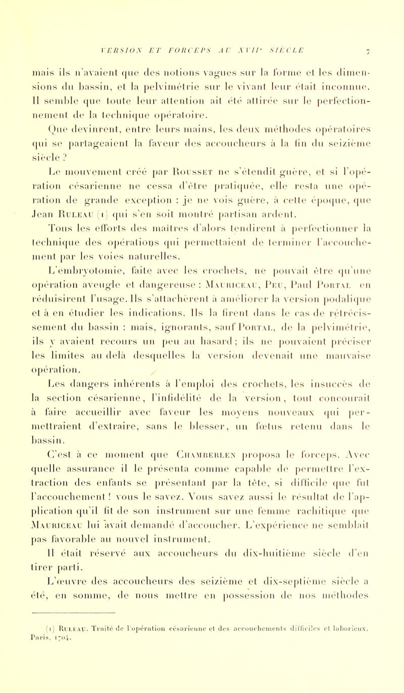 l£/?.s/O.V ET l'ORCEI'S AU AI//' SIÈCLE mais ils iriivoiciil ((ue tles notions vagues sur la ibrino cl les ilinien- sions ilu ])assin, cl la pelviméti-ie sur le vivant leur était inconnue. Il semble <|ue tonte leur attention ait été attirc'c sur le perfection- nement de la tci'lmique opératoire. ()ue devinrent, entre leurs mains, les deux méthodes opératoires qui se partageaient la faveur des aci'oucheurs à la lin du seizième siècle ? Le mouvement ci-éé j)ar Rousset ne s'étendit guère, et si Topé- ration césarienne ne cessa (Tètre pratiquée, elh.^ resta une opé- ration de grande exception : je ne vois guère, à celte éjxjcpie, que Jean Ruleau (i) qui s'en soit montré partisan artlent. Tous les ell'orts des maili-cs d'alors tendirent à pcricclionner la technique des opérations (pii permettaient de leimincr raccouche- ment par les voies naturelles. L embryotomie, faite avec les ci-ociiels, ne pouvait èire (ju'iine opération aveugle et dangereuse: M\i iuceau, Peu, Paul Pohtal en réduisirent l'usage. Ils s'altacliereni a anudiorer la version jxxlalique et à en étudier les indications. Ils la tirent dans le cas cU' rétrécis- sement du bassin : mais, ignorants, sauf Portal, de la pelvimétrie, ils y avaient rec(jurs un peu au hasaid ; ils ne pouvaient préciser les limites au delà desquelles la version devenait une mauvaise opération. y Les dangers inhérents à l'emph^i des crochets, les insuccès de la section césarienne, l'inlidélité de la version, tout concourait à faire accueillir avec faveui* les movens nouveaux qui per- mettraient d'extraire, sans le blesser, un fœtus retenu dans le bassin. C'est à ce moment que Chambeulen proposa le foiceps. Avec quelle assurance il le présenta comme capable de permettre l'ex- traction des enfants se présenlani |)ar la tète, si diflicile (pie l'ut l'accouchement ! vous le savez. Vous savez aussi le lésultat de l'ap- plication qu'il fit de son instrument sur une femme rachiticpie fpu' M\LRiCE\u lui avait demandé d'accoucher. L'expérience ne semblait pas favorable au nouvel inslruinent. 11 était réservé aux accoucheurs du dix-luiitième siècle d'en tirer parti. L'oi'uvre des accoucheurs des seizième et dix-sej)tieme siècle a été, en somme, de nous mettre en possession de nos méthodes (i) RuLiiAU. Traité de l'opération césarienne et des aceourhemenls dillieiles et laboi'ieux, Paris, 1704.