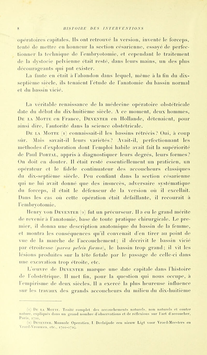 opératoires capitales. Ils ont retrouvé la version, inventé le forceps, tenté de mettre en honneur la section césarienne, essayé de perfec- tionner la technique de l'embryotomie, et cependant le traitement de la dvstocie pelvienne était resté, dans leurs mains, un des plus décourageants rpii put exister. La faute en était à Taljandon dans lequel, même à la fin du dix- septième siècle, ils tenaient Tétude de Tanatomie du bassin normal et du bassin vicié. La véritable renaissance de la médecine opératoire obstétricale date du début du dix-huitième siècle. A ce moment, deux hommes, De l.v Motte en France, Deventeii en Hollande, détenaient, pour ainsi dire, Tautorité dans la science obstétricale. De l.v ^foTTE (i) connaissait-il les bassins rétrécis? Oui, à coup sur. !Mais savait-il leurs variétés? Avait-il, perfectionnant les méthodes d'exploration dont Temploi habile avait l'ait la supériorité de Paul PouTAL, ap|)ris à diagnostifpier leurs degrés, leurs Ibrmes? On doit en douter. 11 était resté essentiellement un praticien, un opérateur et le fidèle continuateur des accoucheurs classiques du dix-septième siècle. Peu confiant dans la section césarienne qui ne lui avait donné que des insuccès, adversaire systématique du Ibrceps, il était le défenseur de la version oii il excellait. Dans les cas oii cette opération était défaillante, il recourait à Tembryotomie. Henry von Deveateh h) fut un précurseur. lia eu le grand mérite de revenir à Tanatomie, base de toute pratique chirurgicale. Le pre- mier, il donna une description anatomique du bassin de la femme, et montra les conséquences qu'il convenait d'en tirer au point de vue de la marche de l'accouchement ; il décrivit le bassin vicié par étroitesse [parva pvh'is forina)^ le bassin tro]) gi'and ; il vit les lésions produites sur la tète fœtale par le passage de celle-ci dans une excavation trop étroite, etc. L'œuvre de Deventer marque une date capitale dans rhisloire d(^ l'ol)stétrique. 11 met fin, pour la question (pii nous occupe, à renipirisnu> de deux siècles. 11 a exercé la plus heureuse influence sur les travaux des orands accoucheurs du milieu du dix-huitième (i) Dk la Motti;. Traite complet des accoucliemenls naturels, non naturels et contre nature, expliques dans un grand nombre d'observations et de réflexions sur l'art d'accoucher, Paris, 1721. {■>) Dkventiîr. Manuale OjxM'alieu, I. Doelzijiide cen iiicuw Lig^t voor Vrood-Mccsters en Vrocd-Vronwen, etc., i-oi-i-a',.