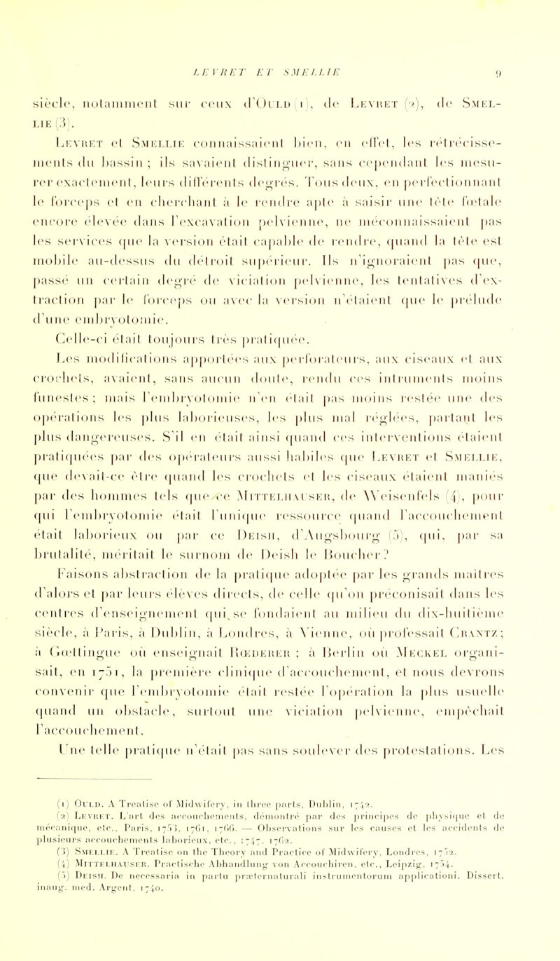 siècle, notaiiiiiKMit sur ceux <r()rLD(ri, de I.kvhet de Smel- LIE {?,). 1ji:vi!i:t cl Smklijk couiiaissniciil hicii, en cU'el, les rclr(''cissc- iiiciils (In hassiii; ils sa\ aiciil (Iis! i iij^iicr, saiis cepeiidaiil les iiii'sii- rer exacleineiil, leiii s (lilTérciils deo-rcs. Tons deux, en peiTeelionnanl le r()i'('e|)s el en cliei-cluint à le rendic aple à saisir une liMe lu'lale enrore élevée dans TexcaNalion |)(d\ienne, ne ineeon naissaient pas l(>s sei-\iees (|ne la scrsion élail caitaMe de rendre, f|nan(l la lèle est mobile an-th-ssns dn deiroil sn|)é'ri<'nr. Ils iTionoraienl |)as <|iie, passé lin eerlaiii de^re de vieialidn peKienne, les lenlalives d'ex- ti'aclion |)ar le Inrceps (ju a\ce la vei'sicMi n\'laieiit (pie le |)i'eliide (I nné eiiil)r\ ()l()niie. C(dle-ci élail toujours 1res praliipiee. IjCS iiK)(I ilieal i()Iis ap|)orléM's aux |)ei loraleiirs. aux ciseaux et aux croi'lieis, a\aieiil, sans aucun d(Mile, rendu ces inirunienis moins l'iinestcs; mais rein hivolom le ii Cn était pas inoins restée une des opérations les plus lahoiieiises, les plus mal re^h'cs, partant les plus daiiL^'crcuses. S'il en était ainsi (piaiid ces i ii I crvoiit ions etaieiil ])rali(juees pai' des o|)eraleurs aussi hahiles (pie Lk\itK'r et Smi:llik, (pu' (le\ail-ce être (piand les crochets et les ciseaux étaient maniés pai' des hommes tels (pie ce M iTTELirvi si<:n, de A\'eisenle|s (^\, pour (pii Temhrxotoiiiie etail ruiii(pie ressource (|u;uid raccouchemeiil é'tait laliorieux (Ui par ce Drisii, dW ii^'shour^ (à!, (pii, par sa Ijrutalite, méritait le siiiikuii de Deish le IJoucher? I^'aisoiis al)st iacti(Ui de la praticpie adoptée par les grands maitres d'alors cl par leurs ejcNcs directs, de c<dle (pToii préconisait dans les centres (rensei^iieineiil cpii se loiidaieiit au milieu du dix-huit ieme siè(de, à Paris, à Diihlin, à Londi'cs, à \ ienne, ou prol'essail (^haxtz; à (l(ettiiii;,ue ou enseignait l!(i;m:iu:ii ; a lierlin où Mi-:CKi:i, organi- sait, en ijâi, la première cliiii(pie (raccoucheineni, et nous devrons coiiNcnir (pie remhrvotoinie était restée roperatioii la plus usu(dle (piaiid un obstacle, surtout une \icia!i(Ui pehieiine, empêchait raccoucliemeiit. Une telle prati(pie iTetait pas sans soulever des protestations. Les (r) OVLD. A TriMlisc ol MiiUviliM-y, In lliccc |),'ii ls, Diililiii, \-\'>.. {■>.) Lkvukt. L tii'l des acfciii('Ii(Miiniils, iIimiium 1|iai' des |)riiicl|)rs de ]>livsii|iiO et de liii3raiiiqiiC', ctr., Pacis, 17,^1, I7()l, 17r)(i. — Obsci'N aliuiis suc li's causes et les aeiideiits de plusieurs aecourhcmeiits lajjoricux, ete., 1717. (7(1;*, (')) Smellie. a Trcatisc on tlie Tlioocv and Pi aeliee of Midwilei y, Loiidces, 1712. (4) MiTTELHAtiSF.lî. Prnetisehe AbhaMiiliiiii,'- vuii Aecoindiicen, ete., Leipzij;. 17>1. (.')) Dkish. De neeessnria in pactu pr.eliM iiatuiali iristrunienturum applioalioni. Dissert, inaiii,'-. nied. Argent, \-\o.