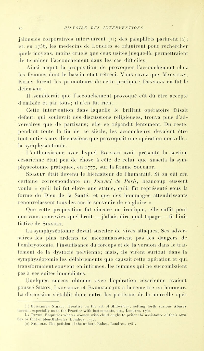 jalousies corporatives intervinrent (i); des pamphlets partirent (2); et, en ijSô, les médecins de Londres se réunirent pour rechercher cpiels moyens, moins cruels que ceux usités jusque-là, permettraient de terminer raccouchement dans les cas difficiles. Ainsi naquit la proposition de provoquer Taccouchement chez les femmes dont le bassin était rétréci. Vous savez que Macaulay, Kelly furent les promoteurs de cette pratique ; Deisma^]\ en fut le défenseur. 11 seml)l(Mait que raccouchement provoqué eût dù être accepté d'emblée et par tous; il n'en fut rien. Cette intervention dans laquelle le brillant opératoire l'aisait défaut, qui soulevait des discussions religieuses, trouva plus d'ad- versaires que de partisans; elle se répandit lentement. Du reste, pendant toute la fin de ce siècle, les accoucheurs devaient être tout entiers aux discussions que ])] ovoquait une opération nouvelle : la symphyséotomie. L'enthousiasme avec lequel Rousset avait présenté la section césarienne étail peu de chose à côté de celui que suscita la sym- physéotomie pratiquée, en 1777, sur la femme Souchot. SiGAULT était devenu le bienfaiteur de l'humanité. Si on eût cru certaine correspondante du Journal de Paris, beaucoup eussent voulu « qu'il lui fût élevé une statue, qu'il fût représenté sous la forme du Dieu de la Santé, et que des hommages attendrissants renouvelassent tous les ans le souvenir de sa gloire ». Que cette proposition fut sincère ou ironique, elle suffit pour que vous conceviez quel bruit •—j'allais dire (piel tapage — fit l'ini- tiative de SiGAULT. La symphyséotomie devait susciter de vives attaques. Ses adver- saires les plus ardents ne méconnaissaient pas les dangers de rem])ryotomie, l'insuffisance du forceps et de la version dans le trai- tement de la dystocie pelvienne; mais, ils virent surtout dans la symphyséotomie les délabrements que causait cette opération et <pii transformaient souvent en infirmes, les femmes qui ne succombaient pas à ses suites immédiates. Quelques succès obtenus avec l'opération césarienne avaient poussé Simon, Lauverjat et Baudelocque à la remettre en honneur. La discussion s'établit donc entre les partisans de la nouvelle opé- (i) Elisabicth NiiiiîLL. Treatisc on the nrt of Midwifcry ; scUing forth varions Abuses therein, ospecially as to the Practice with instruments, etc., Londres, 17G0. La Peyrk. Enquirics whctcr wonien \vith chikl iiuj^'ht lo prifor Iho assistance of their own Sex or lhat ol Men-Midwil'es, Londres, 1772. (■a) ÎSichols. The pétition oC the unborii Uabes, Londres, 17 M.