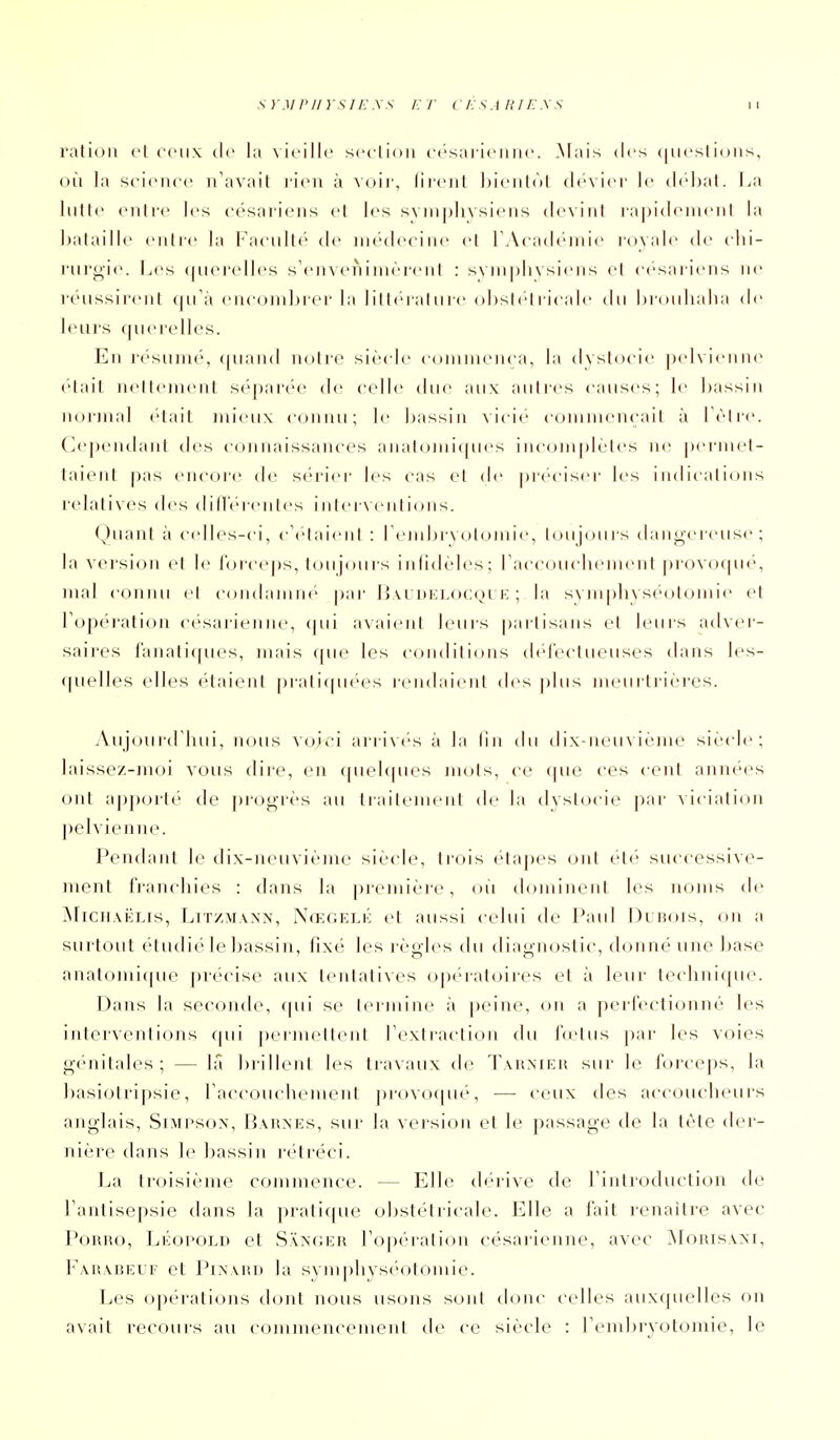 ration cl (Mmix de la \ icillc scclioii (•('sai ii'iiiic. Mais des (nicsl ions, où la science n'avait rien à voir, liicnt iMciitôl ch'-vier le dchal. La lutte entre les césariens et les syniphysiens devinl rapidenieiil la bataille enlic la Faciiltt' tie médecine cl rAcadéniie royale de clii- rurgie. Les ([iierelles s'enveiiiinèrenl : s\in pli vsiens et c(''sai ieris ne réussirent qu'à encombrer la ]itl('ralure obsl(''lricale du brouhaha de; leurs querelles. En icsumé', quainl notre sièch commença, la dvstocie |)(d\ i<'nne ('■lail nettement séparée de celle due ;uix autres causes; le bassin norjnal était mieux connu; le bassin vicie commencail à Lèlre. Cependant des connaissances anatcjmicpies iiic(jm|)lèles ne peiinel- laienl pas encore de si-riei' les cas el de prc'ciseï' les indications relatives des dilIV'renles inler\entions. Quant à c(dles-ci, c'elaieni : l'einhryotojnie, toujoui's dangereuse; la version el le lorceps, toujours infidèles; rac(M:)uchement provoqué, mal connu el condaniiK- par Iî\i'ni:i.ocoi i: ; la svmphyséotomie et l\q)(''ration césarienne, (pii avaient leurs partisans et leurs adver- saires lanati([ues, mais que les conditions (hd'ectueuses dans les- fjuelles elles étaient |)ratifpiées rendaient des |)lus meurtrières. Aujourd'hui, nous voii'i arriv(''s à la lin du dix-neuvième siècle; laissez-moi vous dir'e, en quehpies mots, ce (pie ces cent annc'cs ont a|)p(M-l(' de |)i'oo-rès au Irailenu'ul de la dvstocie |)ar ^iciali()ll pelvieniu'. Pendant le dix-neuvième siècle, trois éta])es oui ét('' successive- ment franchies : dans la première, oii dominent les noms de MiCH.viiLis, LiTZMAXN, Nœgelk et aussi celui de Paul Dubois, on a surtout étudié le bassin, fixé les règles du diagnostic, donné une base anatomifpie précise aux tentatives (q)(''raloires et à leur technique. Dans la seconde, (pii se termine à peine, on a perfectionné les interventions qui j)erjneltenl l'exlraclion du i'(elus |)ar les voies g(''nitales ; — là brillent les travaux de Tahniku sur le foi ceps, la basiotripsie, l'accouchement provofpié, — ceux des acccjucheurs anglais, Simpson, Barnes, sur la version et le passage de la tête dei- nière dans le bassin rétréci. La troisième commence. — Elle dérive de l'introduction de l'antisepsie dans la pratique obstétricale. Elle a fait renaître avec PoRRO, LÉopoLD et Sanoer l'opération césarienne, avec jNIorisam, Farabeuf et PiXARi) la svnq)hysi'M)tomie. Les opérations dont nous usons soid doiu^ celles auxquelles on avait recours au coinnu^ncemenl de ce siècle : reml)ryotomie, le