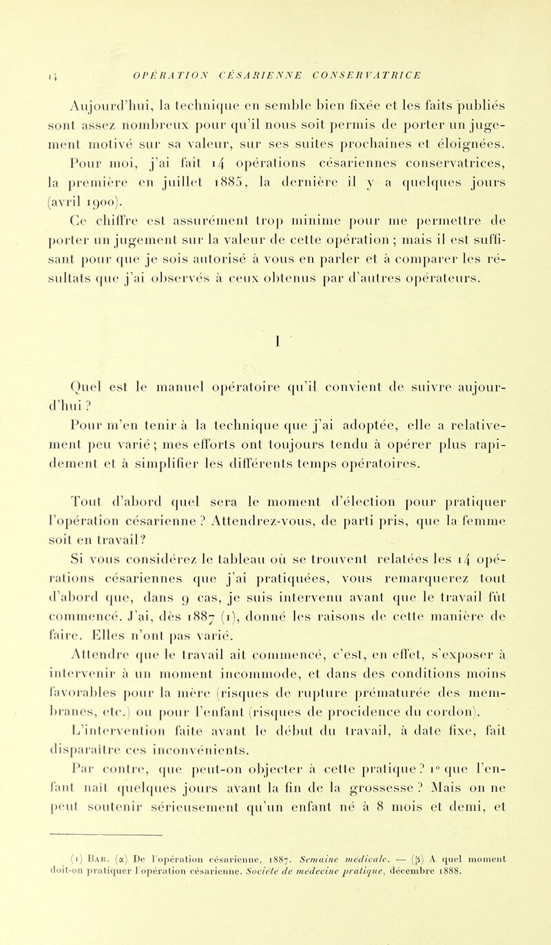 Aujourd'hui, la technique en semhle bien fixée et les faits publiés sont assez nombreux pour qu'il nous soit permis de porter un juge- ment molivé sur sa valeur, sur ses suites prochaines et éloignées. Pour moi, j'ai i'ail i4 opérations césariennes conservatrices, la première en juillet i885, la dernière il y a (juelques jours (avril 1900). Ce chilTre est assurément trop minime pour me j)ernu'ttre de porter un jugement sur la valeur de cette opération ; mais il est suffi- sant pour que je sois autorisé à vous en parler et à comparer les ré- sultats que j'ai observés à ceux obtenus par d'autres opérateurs. I Quel est le manuel opératoire qu'il convient de suivre aujour- d'hui ? Pour m'en tenir à la technique que j'ai adoptée, elle a relative- ment peu varié; mes efforts ont toujours tendu à opérer plus rapi- dement et à simplifier les différents temps opératoires. Tout d'abord quel sera le moment d'élection pour pratiquer l'opération césarienne ? Attendrez-vous, de parti pris, que la femme soit en travail? Si vous considérez le tableau où se trouvent relatées les i4 opé- rations césariennes que j'ai pratiquées, vous remarquerez tout d'abord que, dans 9 cas, je suis intervenu avant que le travail fût commencé. J'ai, dès 1887 (i), donné les raisons de cette manière de faire. Elles n'ont pas varié. Attendre que le travail ait commencé, c'est, en effet, s'exposer à intervenir à un moment incommode, et dans des conditions moins favora])les pour la mère (risques de rupture prématurée des mem- branes, etc.) ou pour l'enfant (risques de procidence du cordon). L'intervention l'aile avant le d(''])ul du travail, à date fixe, fait disparaître ces inconvénients. Par contre, que peut-on o])jecter à celte pratique'.'1° que l'en- fant naît quelques jours avant la fin de la grossesse ? Mais on ne peut soutenir sérieusement qu'un enfant né à 8 mois et demi, et (1) Bar. (a) De l'opcrulion oésiiricniic, 1887. Semaine médicale. ■— ([j) A quel inoiiienl doit-on praliquer l'opération césarienne. Soeictc de medceiy/e pratii/iic, décembre 1888.