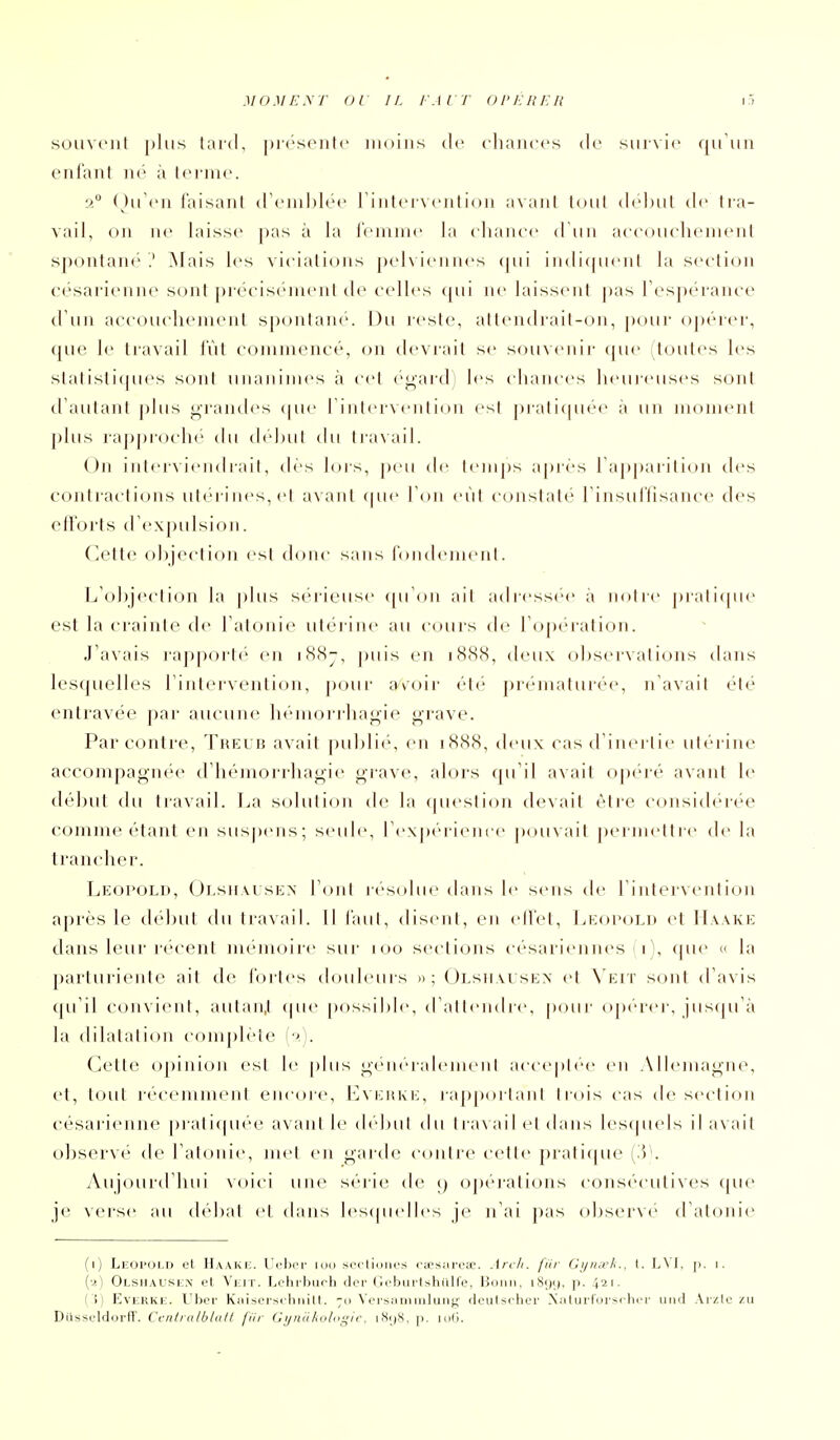 soiivi'iil plus taid, picsente moins clc chaiiccs ilc suivie quUn enfant né à terme. 2 (hTen faisant d'emblée rinteivention a\aiil tout dc'but de tra- vail, on ne laisse pas à la femme la elianee irun aeeoueliement s])ontan('' .' Mais k's viciations pel\ ieiiiies (jui indiquent la section césarienn(> sont précisément de celles <pii ne laissent |)as Tespérance d'un accoticliement spontané. Du reste, atlendi'ait-on, pour opérei', que le liavail fût commencé, on déviait se sou\('nir que (toutes les .stati.stitpies sont unanimes à cet égardj les chances heui-euses sont d'autant plus grandes ipu' l'intervention est pratiquée à un moment plus rapproche ihi (hd)ut du traxail. On intei\ieiidrait, des lors, j)eu de t<'nips a[)iès rap|)arition des contractions utérines, et avant que l'on eût constate l'insuffisance des efforts d'expidsion. Cette objection est donc sans fondement. L'objection la plus sérieuse (pTon ait adress(''e à notre pratitpie est la crainte de l'atonie utéi iiie au cours de ro[)éi'alion. J'avais l'apporté en i8(Sj, puis en 1888, deux observations dans lesquelles l'intervention, p(jur a\oir éti' ])rématurée, n'avait été entravée par- aucune li<'morrliagie j^rave. Par contre, Thei b avait publié, en 1888, deux cas d'inertie iiti'rine accompagnée d'hémorrhagie grave, alors qu'il a\ait opc-ré avant le début du travail. La solution de la question devait être considérée comme étant en sus|)ens; seule, l'expérience j)ouvait permettre^ de la trancher. Leopold, Olsiimsen font résolue dans le sens de l'intervention après le début du travail. Il faut, disent, en ed'et, l^EoeoLn et H\ake dans leur récent mémoire sur 100 sections césariennes 1), que « la parturiente ait de fortes douleurs » \ ()Lsii\rsEX et \va'v sont d'avis ([u'il convient, autaii.t (pie [)ossible, d'attendre, pour opérer, juscpTà la dilatation complète (/>,). Cette opinion est le plus généralement acceptée en Alh^nagne, et, tout récemment encore, Lvehke, ra[)portant trois cas de section césarienne praticpiée avant le début du ti a\ ail et dans lescpiels il avait observé de rat(Hiie, met en garde contre celte prati(pie (.5^ Aujourd'hui xoici une série de opérations consécutives (jue je verse au débat et dans lescpudles je n'ai pas observé d'atonie (1) Leopold et Haake. Ueh(M' lou scctioiies otesarese. Arc/i. filr Gi/meh., I. L\ I, [>. i. {•>.) Olshausi£.\' et Viiir. I^otirburh cler Gebui'tshiilfe, Bonn, i8()ij, p. 421. ( i) EvERKE. Ubcr Kaisorsclmitl. 70 \'ci'siiniiiiliiii^'- fleulsrhfr Xalurrursclicr urid Arzio zu Dilsseldorff. Ccntralblutl filr Gynukologic. iHijS, p. hiG.