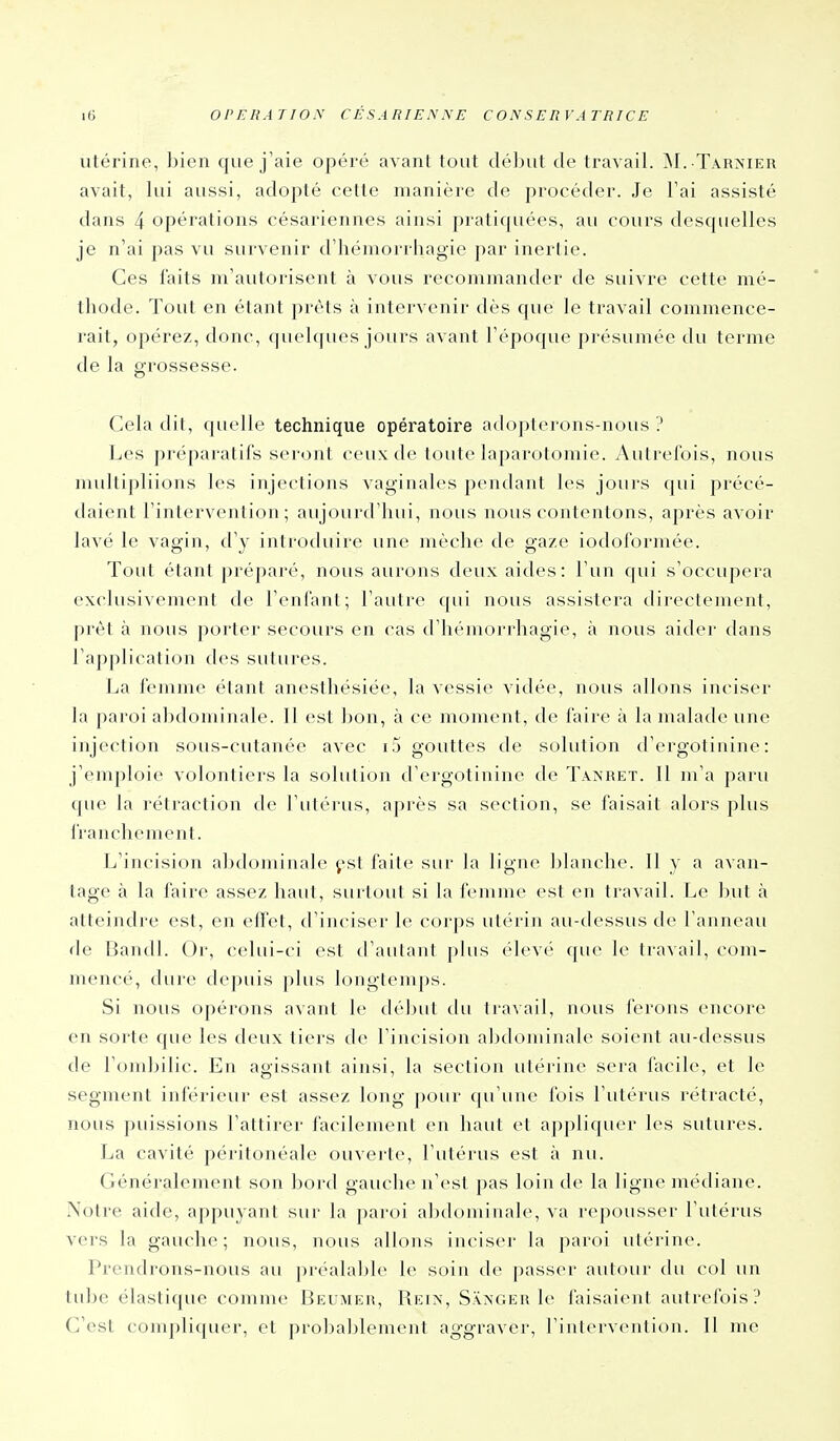 utérine, bien que j'aie opéré avant tout déliut de travail. jNI. Tarnier avait, lui aussi, adopté cette manière de procéder. Je l'ai assisté dans 4 opérations césariennes ainsi praticpiées, au cours desquelles je n'ai pas vu survenir d'hémorrhagie par inertie. Ces faits m'autorisent à vous recommander de suivre cette mé- thode. Tout en étant prêts à intervenir dès que le travail commence- rait, opérez, donc, quelques jours avant l'époque présumée du terme de la grossesse. Gela dit, quelle technique opératoire adopterons-nous? Les préparatifs seront ceux de toute laparotomie. Autrefois, nous multipliions les injections vaginales pendant les jours (jui précé- daient l'intervention; aujourd'hui, nous nous contentons, après avoir lavé le vagin, d'y introduire une mèche de gaze iodoformée. Tout étant préparé, nous aurons deux aides: l'un qui s'occupera exclusivement de l'enfant; l'autre qui nous assistera directement, prêt à nous porter secours en cas d'hémorrhagie, à nous aider dans l'application des sutures. La femme étant anesthésiée, la vessie vidée, nous allons inciser la paroi abdominale. Il est bon, à ce moment, de faire à la malade une injection sous-cutanée avec i5 gouttes de solution d'ergotinine : j'emploie volontiers la solution d'ergotinine de Tanret. Il m'a paru que la rétraction de l'utérus, après sa section, se faisait alors plus franchement. L'incision alxlumiuale ^-st faite sur la ligne Ijlanche. Il y a avan- tage à la faire assez haut, surtout si la femme est en travail. Le but à atteindre est, en effet, d'inciser le corps utérin au-dessus de l'anneau de Bandl. Or, celui-ci est d'autant plus élevé que le travail, com- mencé, dure depuis plus longtemps. Si nous opérons avant le dé])ut du travail, nous ferons encore en sorte que les deux tiers de l'incision abdominale soient au-dessus de l'ombilic. En agissant ainsi, la section utérine sera facile, et le segment inférieur est assez long pour qu'une fois l'utérus rétracté, nous puissions l'attirer facilement en haut et appliquer les sutures. La cavité péritonéale ouverte, l'utérus est à nu. Généralement son bord gauche n'est pas loin de la ligne médiane. Notre aide, appuyant sur la paroi abdominale, va repousser l'utérus vers la gauche; nous, nous allons inciser la paroi utérine. Prendrons-nous au préalable le soin de passer autoiii- du col un tube élastique comme Beumer, Rkin, Sanger le faisaient autrefois? G'est complicpier, et proba])lement aggraver, l'intervention. Il me