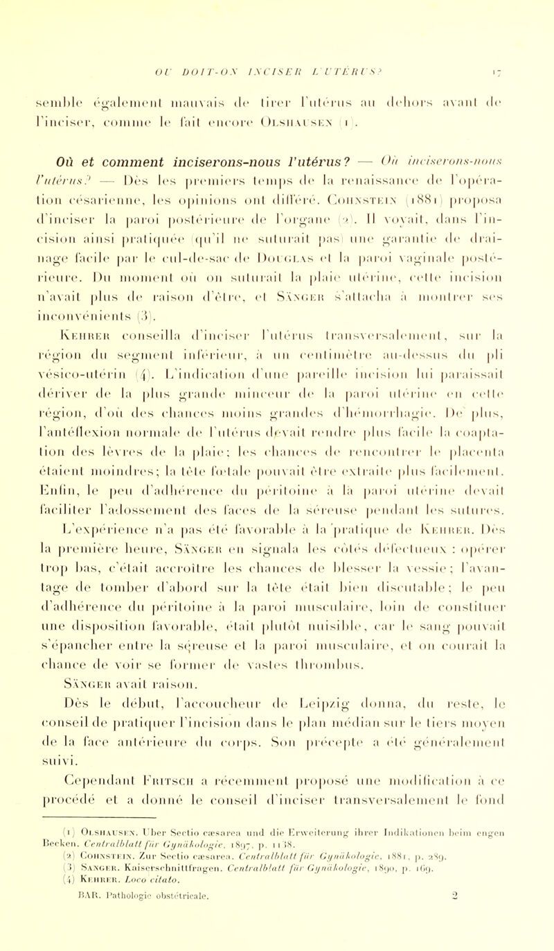 seinl)l(' ('alcnuMil mauvais de liicr I'iiIi'mmis au dclnirs avaiil de riiu'isci-, connue le l'ait eucoï c ( )j.siiai si:.n i . Où et comment inciserons-nous l'utérus? — O'i inriscrous-noia riilèriis? — Dès les prcMiicrs loups de la l'cuaissaucc de Topéia- lioii (■('saricuiic, les opinions oui dill'cic. ( ^oh.nstki.n inSSii proposa diucisci' la j)ai()i poslciicu rt di' loii^auc r. Il \()\ait, dans I iii- cisidu ainsi pi al iipicc (pTil iic sului ail pas une ^araulic de di ai- uage l'acilc pai- le eul-de-sac de Doici.vs cl la paidi Na^iualc pdslc- l'ieurc. Du mmuucuI (ui ou suluiail la plaie ulciiuc, celle incision n'avait plus de raison d èlic, el S\N(Jrii{ s'attacha a inontrer ses inconvt'uients (3). Ki;Hiti:it ('(Hiseilla d'inciser l'ulérus I rans\crsaliuneiil , sur la région du seoindil inférieur, a un ce n I i nu-l re au-dessus du pli vésico-iil(''rin '\'. L iiulicalion dUne pareille incision lui paraissait déri\('r de la plus grande nnuceur de la paroi ulerine en celle région, d (ui des chances moins gramies d'heuh uiliagie. De plus, ranléllexioii mu niale de Tuh'rus devait rendre plus facile la coapla- tion lies lè\res de la plaie; les chances de renciuiirer le placenta étaient moindres; la lèli' l'(e|;ile pou\ail èire exliaile plus lac i le iiien I. Enlin, le peu d a<llie|-eiice du pei iloilie :t la paroi ulei iiie de\ail faciliter radosseineni des faces de la séreuse pendaiil les sutures. L'expérience n'a pas ele faxoialde a la prali(pie de l\i:iiiu;it. Des la première heure, SXNdKit en signala les côtes defeclueiix : opérer lro[) has, c'était accroiliM^ les chances de hiesser la \cssie; TaNaii- tage de tondjer d'ahord sur la lèle était hieii disculahie; le peu d'adhérence du periloine a la paroi musculaire, loin de constituer une disposition i'avorable, elail plutôt iiuisilile, car le sang pouvait s'épancher entre la scjreuse et la paroi musculaire, et on courait la chance de voir se former de \asles ihroinluis. S.'vN'CKi! a\ail raison. Dès le (hdjut, raccoucheiir de Leip/.ig donna, du reste, le conseil de praticpier l'incision dans le plan nu'dian sur le tiers nu)yen de la face antéiieure du cor|)s. Son précepte a vYv généralement suivi. Cepeiulanl 1^'iuTscn a i'(''ceminenl |)roposé une modilication à ce })roc('dé et a donné le conseil d'inciser transversalement le l'ond (ij Oi.SHAUSFN. Uliei' Sectio CcEsaroM iiiid dio l-^rweitoriiii^,' ihrcr Iiidil<alioikmi ln'iiii (■rig-(^]i Becken. Centralblalt fur Gynàkulogie, iS;);. ]). ii IS. (2) CoHNSTKiN. Zui' Scctio ctesiirea. Ceniralhlutt jili Gi/iiu/io/ogic. iNSi, p. ,(S(). ('3) Sanger. Kaisei'srhnittfragcn. Centralblalt j'iir (jijnahulogic, i.Siji], p. (4) Kkhrer. Loco cilato. BAR. Pathologie obstétricale. 2