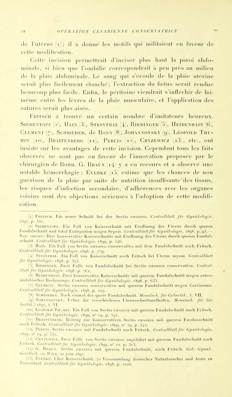 de rutérus(i); il a donné les motifs qui militaient en faveur de cette modification. Cette incision pei-meltrait d'inciser plus luuil la jiaroi abdo- minale, si bien que Tondjilic correspondrait à peu près au milieu de la plaie abdominale. Le sang qui s'écoule de la plaie utérine serait plus facilement étanclié; l'extraction du fœtus serait rendue beaucoup plus facile. Enfin, le péritoine viendrait s'infléchir de lui- même entre les lèvres de la plaie musculaire, et l'application des sutures serait plus aisée. FuiTscii a trouvé un certain nombre d'imitateurs heureux. SiEDEATOPF (a), HaIX (3), StEIXTHAL (4), RiEDIXGER (5), HeIDEXHAIN (6), ClÉMEXÏ (7), SCHRŒDER^ de BoNX (8), JOHAXNOVSKY (9), LÉOPOLD ThU- Mix (to), Braitexberg (ii), Perlis (12), Cryzewicz (i3), etc., ont insisté sur les avantages de cette incision. Cependant tous les faits observés ne sont pas en faveur de l'innovation proposée par le chirurgien de Bonn. G. Braux (i4) y fi eu recours et a observé une notable hémorj-hagie ; Everke (i5) estime que les chances de non guérison de la ])laie par suite de nuti'ition insuffisante des tissus, les risques d'infection secondaire, d'adhérences avec les organes voisins sont des objections sérieuses à l'atiojjtion de cette modifi- cation. (i) Fhitscii. Ein neucr Schnitt hci dcr Sorlio ca-sni'oa. Ccntralblalt fur Gijnahulogic. 1897, p. 501. (•2) SlEDENTOlT. Ein Fiill vo]i Kiiiscrsi-liiiill mil I^rdll'iimig- dos l'iorus diirrli queroii Fundalsrhnitt und total Extirpation wcg-cn Scpsis. Cciilralblatl fiir Gynàhologic, 189S, p. 9'!.— Voy. encore: Drei konservative Kaiscrschnitlc mit ErofTnung des Ulerus duroh queren Fundal- schnitt. Cenlralblalt fiir Gijnàkologic, 1899, p. :')4(i. (3) IIain. Ein F\ill von Sectio cœsarea conservativa mil deni Fundalschnitl nacli Fritsrh. Cenlralblalt fiir Gijnciliologie, 1898, p. 779. (-1) Stkimiial. Ein F'all von Kaiserschnitt naeli l'rilsch bei l'iorus myum. Ccnlralhlull fiir Gi/iiàlîologic, 1898, p. 345. (5) Rir.DiNGKH. Zwci Fallc von Fundalsclmitl ])ei Scclio csesarea oonservativn. Cenlral- blalt fiir Gynàkolngie, 1898, p. 7C'2. (G) HEiDiiNHAi.\. Zwei konservative Kaisersrhnitte mit querem Fundalschnitt wcgen ostoo- inalakischcr Bcckcnenge. Cenlralblalt fiir Gi/nii/wlogii\ 1898, p. (i'>3. (7) Ci.KMENT. Sectio caesarea conservaliva mil (piercm Fundalschnitl wcgen Carrinonia. Cenlralblalt fiir Gyndkologie, 1898, p. i>. ,9. (8) SciiKOiDiîH. Noch einmal dcr qucre F'nndalschnitt. Monatsch. fiir Gcburls/i., t. VII. (9) JoiiAnnovskv. Ucber die vorschiedcncn Utcrusschnittniethoden. Monalscli. fiir Ge- burlsli.) 1897, t. VI. (10) LiiOrOLD Thu.MIN. Ein Fall von Sectio cicsarra mil ((ncroni F'nndalsclmi11 nai li Fi-ilscli. Cenlralblalt fiir Gyniikologie, 1899, n» 19. p. 541. (11) BRiViTENBiaiG. Beitrag zur konsarvativen Sectio cicsarea mil querem Fn:Klnss<-hnitl uach F'ritsch. Centralblatl fiir Gijniiliologie. 1899, n 19, p. 5:'|-2. (12) Pjim.is. Sectio cscsarca mit Fundalschnitt nach Fritsch. Centralblatl fiir Gt/nii/iologie, 1899, n» 19, p. 55o. (1.5) Gkyzkwicz. Zwci Fillle von Sectio coesarca angelillirl mil (pn'roni Fundalschnitl nach Fritsch. Cenlralblalt fiir Gyncikologie, 1S99, n» p. îi !. (14) G. Braun. Scclio ca'sarea mil (|nereni l'nndaisclinilI, nach Friisch. Geb. Gi/na-k. Ccscllsch. zu Wicn, 2>. juin 1897. (15) EvERKic. liber Kaiscrschnilt. 70 Vcrsammlung- deutschcr Naturtorschcr und .Vrzic zu Dilsseldorf. Centralblatl fiir GyniUiologie, 1898, p. 1 io().