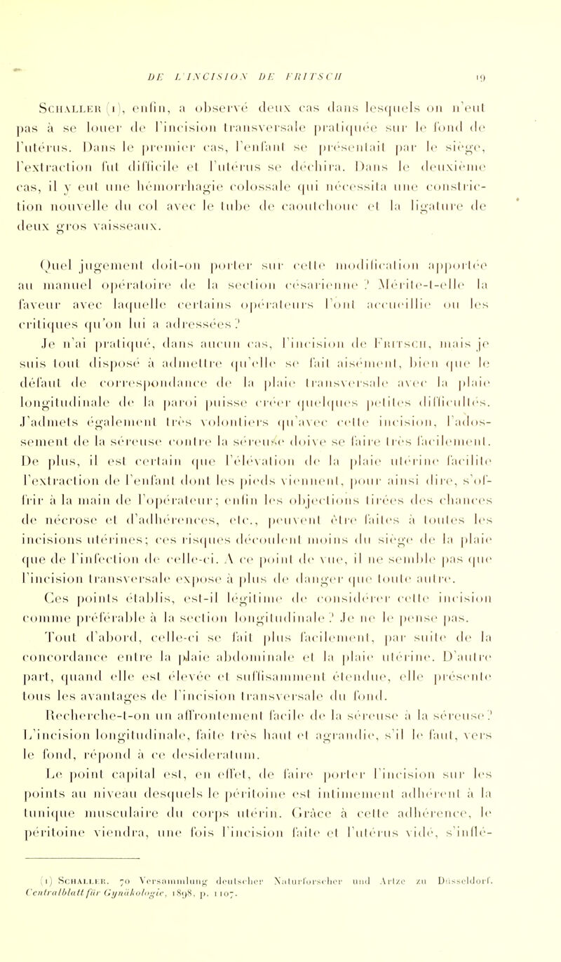 ScH.VLLER (i), ciiliii, a ()l:)sei'\(' Jeux cas tlaiis lesquels 011 ii'ciil pas à se loiicr de 1 i iicisioii l i aiis\ci salc |)rati([ii(''e sur le loiid de rulciiis. Dans le piciiiici- cas, rciilaiil se |)i'('S('iilail par le sir^c, rcxlraclioii l'itl diflicilc cl I iilcriis se dccliira. Dans le dciixicine cas, il y eut mie liciiionlia^ic colossale qui iicccssila une ctinsliic- lion nouvelle du col avec le lube de caoulcliouc cl la li^aluic de deux gros vaisseaux. (hi(d jugemenl doil-on poilcr sur celle niodilicalioii apporlec^ au manuel opc-raloi re de la seclion césarienne .' Méril<'-l-(dle la laveur avec la(|U(dle cerlains opérateurs Toiil accueillie ou les crili((ues (pi'oii lui a adi-essées.' Je n'ai pralicpu', dans aucun cas, Tincision de l'iuiscn, mais jo suis loul dispose à adnielire (pi^dle se l'ail aisemeni, Iden cpie le; dél'aul de correspt)mIance de la plaie 1 l a nsncrsaIe axcc la plaie longiludinale d<' la paroi puisse créer (pndcpies peliles d 1 llicu 11 es. .radniets ('galemeiil liés \(d(Uiliers (pi'a\ec celle incision, Tados- senieiil de la séreuse coiiire la séreuse doi\e se l'aire Ires racileineiii. De plus, il esl cerlain (pie I cdi^Nalion de la plaie iileriiie l'acilile rextraction de reiiraiit doni les pieds \ ienneiil, pour ainsi dire, sdl'- Irir à la main d(^ roperaleur; enlin les (dijeclions lir(''es des cliaiices de nécrose et (radiiereiices, cic., pciixcnl être l'ailcs à loiiies les incisions uleriiies; ces ris(pies decoiileni moins du siège de |;i plaie (pie de rinfeclion di- c(dle-ci. A ce poiiil de \ iie, il ne seiiihie pas (pie rincision transversale expose a plus de danger (pie loiile autre. Ces points elahlis, es!-il legilime de c(Uisi(lercr celle incision comme pr(''reral)le à la seclion longitudinale .' .le ne le pense pas. Tout d'ahord, c(dle-ci se l'ail plus racileiiieiil, par suite de la concoi'daiice entre la [daie abdominale et la plaie utérine. D aiiire part, (piaiid (die esl (de\ce et siiriisamiiieiil étendue, (die présente loiis les avantages de I incision I raiisxcrsale du l'oiid. Reclier(die-t-oii un airronlemenl facile de la s(''reuse à la s(''reus(>'.' 1/incisioii longitudinale, l'aile lr(''s haut et agrandie, s'il le faut, ^crs le fond, r('q)oiid à ce desidera111 m. Le ])oint capital esl, en elle!, de l'aire porter I incision sur les points au niveau des(pi(ds le péritoine esl intimement adiiereiit à la tuni(pu' musculaire du corps utérin, (iràce à celle adln'-reiicc, le pt'i'iloine viendra, une luis rincision l'aile el rul(''ius vide, s'inllc'- (1) ScHAi.M r,. 70 Ypisaiiiiiiliiii;; (li'iiIsclifi' Niilul'Iorsclior uni] Arl/.c zu Diissuldorl'. Ccntralhldtl fiir Cyniilioliii^ic. iSijS, p. 1107.