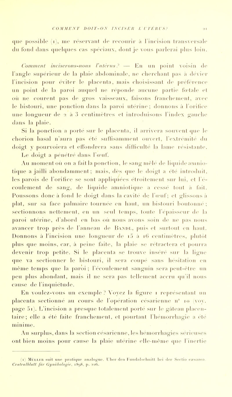 (|U(' possible (i), me [-('sci-v aiil de icc(m l ir à Ti iicisioii I raiis\ci snlc du i'ond dans (|U('lc|Ucs cas spéciaux, d(Hil je xoiis parlerai plus loin. Comment i/icisc/-()/is-/!(>iis /'n frrns.' — J-n un poiiil xoisin de Tan^'le supérieur de la plaie abdominale, ne eliei-eliaiil pas a dévier rincision j)uur éviter le plaeenla, mais elioisissanI de prel'erenee un point de la paroi au(pud ne i-e|)onde aucune partie lu'tale et où ne courent ])as de j^i-os vaisseaux, i'aisons Irancliement, a\ ('c le bistouii, une poncti(,)n dans la paroi utérine; (loiin(His a I (uiiice uiu> lonj^ueur (!<• 2 à .'3 centimètres et i nt rod u is( ui s l'index ^anclie dans la |)lai(>. Si la ponction a |)orte sur le placenta, il arrixcra souvent (pu' le ('horion basai n'aura pas ele suriisaninieni ouvert, ICxtreniiti' du doigt y pourvôiera et ell'ondrera sans dilliculte la lame résistante. Le doigt a ptMK'lr('> dans roMil'. Au monH:'nt oii on a l'ai t la ponci ion, le sa ng mêle de 11 (pi 1 de a m n io- tique a jailli ahondainmeiil ; mais, dès (pie le doigt a ete iiili-oduit, les parois de l'orilice se sont applicpiees etidileiiient sur lui, et Te- coulemcnt de sang, de li(pii(le aniiiiolicpie a cesse tout a l'ait. Poussons donc à fond le doigt dans la cavité de rceiil'; et gliss(Mis à plat, sur sa face palmaiie tourm'e en liant, un bistouri boulonne; sectionnons nellenieiil, en un seul temps, toute I épaisseur de la paroi utérine, d'abord «mi bas ou nous avons soin de ne pas nous avancei' Iroj) près de l anneau de Hvxni-, puis et surtout en liant. Donnons à l'iiu-ision une longueur de i5 à 16 centimètres, plutôt plus que moins, cai-, à j)eiiie laite, la plaie se reliactera et p(Mii ia devenir trop petite. Si le placenta se iroiive iiis('re sur la ligne que va sectionner le bistouri, il sera coupe sans liesilalicui en même temps (pie la paroi; recoiileineiit sanguin sera peut-(''tre un peu plus abondant, mais il ne sera pas tidieiiieiil accru (pi il nous cause de l'inquiétude. En voulez-vous un e\em|)le .' \'ove/. la ligure i repr(''seiilanl un placenta sectionne au cours de l'opération cesarieiim^ n 10 vov. page 5i). L'incision a pi-es(pie totalement porte sur le gâteau placen- taire; elle a été faite rrancliement, et pourtant riieniorriiagie a clé minime. Au sur|)lus, dans la section césarienne, les lieinorrliagies sérieuses ont bien moins pour cause la plaie utérine (die-mème (pie riiiei'lic (1) MÛLLKH suit iiiK' pr.'il .'inaloguo. Ubcr don l'ii ridii I scli n i H liri der Scrlio cwsnvQa. Cciitralblatt fitr Gijndhologic, i8i)>>, p.