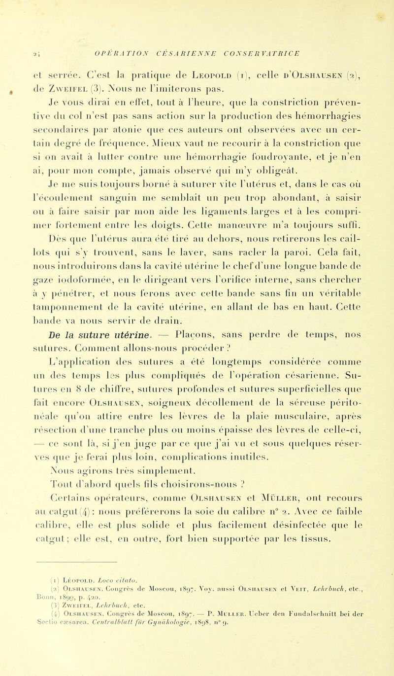 cl sellée. C'est la pratique de Leopold (i), celle d'Olsiiausen (2), tie ZwEii'EL (3). Nous ne riniiterons pas. Je vous dirai en effet, tout à l'heure, que la eonstriction préven- tive du col n'est pas sans action sur la production des hémorrhagies secondaires par atonie que ces auteurs ont observées avec un cer- tain degré de fréquence, ^lieux vaut ne recourir à la eonstriction que si on avait à lutter contre une héniorrhagie ibudroyante, et je n'en ai, pour mon coiiipic, jamais observé (|ui m'y obligeât. Je me suis toujours ])orné à suturer vite rutérus et, dans le cas où l'écouleinent sanguin me semblait un peu trop abondant, à saisir ou à l'aire saisir par mon aide les ligaments.larges et à les compri- mer fortement entre les doigts. Cette manœuvre m'a toujours suffi. Dès (pie l'utérus aura été tiré au (h'Iiors, nous l etirerons les cail- lots qui s'y trouvent, sans le laver, sans racler la paroi. Cela fait, nous introduirons dans la cavité utérine le chef d'une longue bande de gaze iodoformée, en le dirigeant vers l'orifice interne, sans chercher à y ])énétrer, et nous ferons avec cette l^ande sans fin un véritable tamponnement de la cavité utérine, en allant (\o bas en haut. Cette bande va nous servir de drain. De la suture utérine. — Plaçons, sans perdre de temps, nos sutures. Comment allons-nous procéder ? L'application des sutures a été longtemps considérée comme un des temps les plus compliqués de l'opération césarienne. Su- tures en 8 de chiffre, sutures profondes et sutures superficielles que fait encore Olshausen, soigneux décollement de la séreuse périto- iiéale qu'on attire entre les lèvres de la plaie muscubure, après résection d'une tranche plus ou moins épaisse des lèvres de celle-ci, — ce sont là, si j'en juge par ce que j'ai vu et sous quelques réser- ves que je ferai pbis loin, complications inutiles. ÎNous agirons très simplement. Tout d'aborti quels fils choisirons-nous ? Certains opérateurs, comme Olshausen et ^Iulleh, ont recoui-s au calgut(4): nous pi-éférei'ons la soie du calibre 11° 2. Avec ce faillie calibre, elle est plus solide et plus facilement désinfectée que le catgut; elle est, en outre, fort bien supportée par les tissus. (i) Lkoi'OI.d. I.ucti citaid. {■).) Olsiiausun. Cuii^'rès de Moscou, 1897. Voy. aussi Olsiiaiskn et Veit, Lehrbuch, cic, Bonn, i8i)9, p. 4'^o. Ci) ZwiciFKL, Lchrhucit, elo. (4) Olsiialsiîn. Conférés de Moscou, 1897. — P. Mi i.i.i-.u. Ucber den FLiiuhilsclHiilt bei der