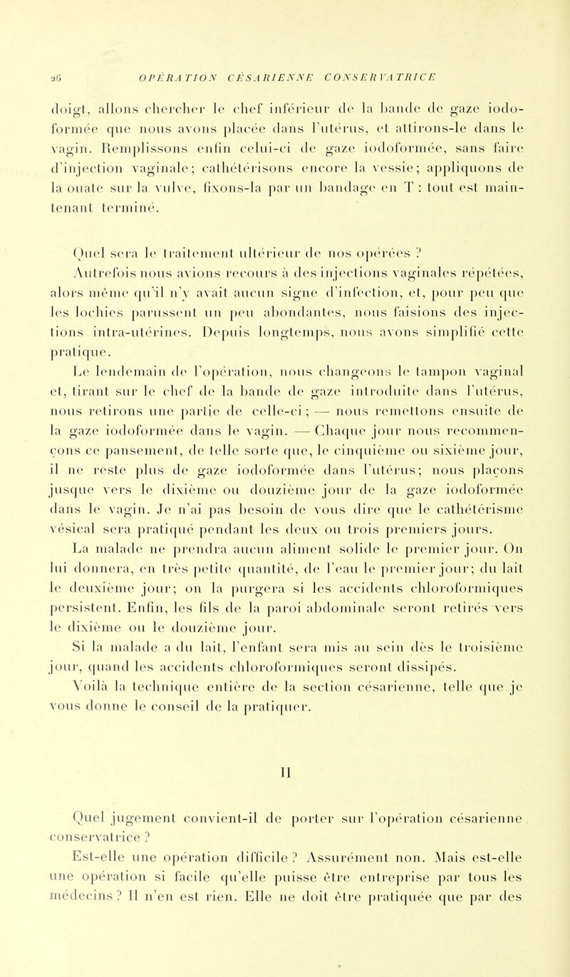 doigt, allons chercher le chef inférieur (1(> hi ])ancle de gaze iodo- formée que nous avons placée dans Tulérus, et allirons-le dans le vagin. Remplissons enfin celui-ci de gaze iodoforniée, sans faire d'injection vaginah^; catliétérisons encore la vessie; appliquons de la ouate sur la vulve, fixons-la ]iar un bandage en T : tout est inain- tenanl terminé. (^)uel sera le Irailenu'iil ullei ieur île n<js opc'rées ? Autrefois nous avions recours à des injections vaginales répétées, alors même (pTil iTv avait aucun signe (rinfection, et, pour peu (pil- les lochies parussent un peu abondantes, nous faisions des injec- tions intra-utérines. Depuis longtemps, nous avons simplifié cette pratique. Le lendemain de Topération, nous changeons 1(> tampon vaginal et, tirant sur le chef de la ])ande de gaze introduite dans Tutérus, nous retirons une partie de celle-ci ; — nous remettons ensuite de la gaze iodoformée dans le vagin. — Chaque jour nous recommen- çons ce pansement, de telle sorte que, le cinquième ou sixiènu^ jour, il ne reste plus de gaze iodoformée dans Tutérus; nous plaçons jusque vers le dixiènu^ ou douzième jour de la gaze iodoformée dans le vagin. Je n'ai pas besoin de vous dire que le cathétérisme vésical sera pratiqué pendant les deux ou trois premiers jours. La malade ne prendra aucun aliment solide 1(> premier jour. On lui donnera, en très petite (piantité, de Teau le ju emier joui-; du lait le deuxième jour; on la purgera si les accidents chloroformiques persistent. Enfin, les fils de la paroi abdominale seront retirés vers le dixième ou le douzième jour. Si la malade a du lait, Fenfant sera mis au sein dès le troisième jour, quand les accidents chloroformiques seront dissipés. Voilà la technique entière de la section césarienne, telle que je vous donne le conseil de la pratiquer. II Quel jugement convient-il de porter sur ro])éralion césarienne conservatrice ? Est-elle une opération difficile ? Assurément non. ^lais est-elle une opération si facile qu'elle puisse être entreprise par tous les