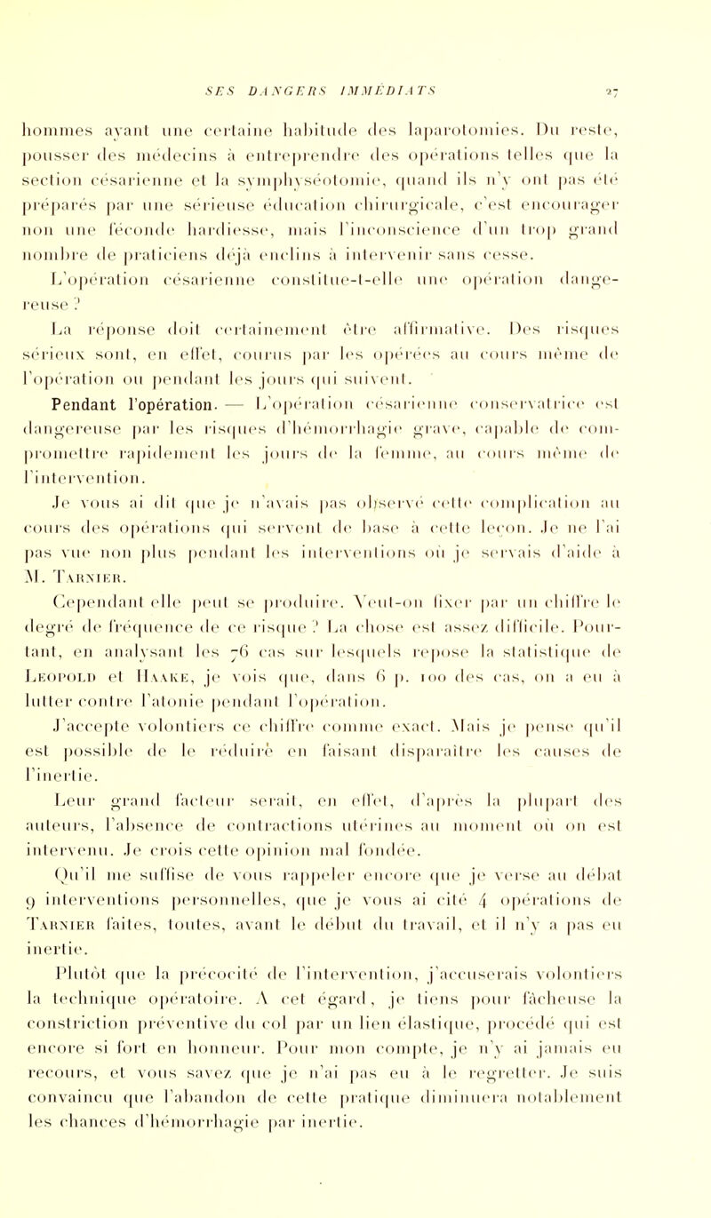 hommes ayant une certaine habitude (h^s Lajjarolomies. Du reste, ])()usser des niédeeins à entrej)ren(hc (h's opiMations lelh's que la section césai-ienne et la sympliyséotoinic, (|naiid ils n'y oui pas clé |)i-é[)arés par une scM-ieuse ('(hicalion cliiruroicah_% c'est eiu'ourao-(>i- iKjn une féconde hardiesse, mais rinconscience d'un Irop <^raiid nom])re de j)raticiens déjà enclins à intei venir sans cesse. L'opération césarienne constiliu'-l-elle une opération danjj^c- l'euse ? La réponse doit c<Mlainemcnl cire alTirmalive. Des risques sérieux sont, en ell'el, courus par les ()pt''i(^cs au cours même de l'opération ou pendant les jours (pii sui\enl. Pendant l'opération- — l/oix'i-alion c('>sarienne conscrN alricc csl (hnij^crcuse par les riscpu's d licin(U i lia^ic j^-rave, <-apal)lc de com- |)romettr(' rapidcniciil les jours de la rcninie, au cours même de l'intervenlion. Je vous ai dil (pic je n'a\ais pas observe celle coin |)l ical ion au couis des opéralioiis ipii serveni de hase à cette leçon, .le ne l ai pas vue iu)n |)lus pendiinl les i nierven I ions on je servais d'aide à M. \ \\\y]FA\. (Cependant (die peiil se produire. ACul-on lixer par unchill'rele dej^'rc de l'recpn'ncede ce ris(pie .' La chose esl assez, d 1 i'Iicdt'. Pour- lant, en anaivsani les -ii cas sui- lescpnds icpose la statisticpu' de LkoI'old el IlwKE, je \()is ipn', dans (i p. 100 des cas, on a eu à lulter cohIic l'aloiiie pendanl lOpeialion. J'accepte volontiers ce chillVe comnn' exad. Mais je pense (pTil est possible de le réduire^ en l'aisanl disparaiire les causes de l'i nertie. Leur grand l'acleur serail, en ellél, d'après lu |)luparl des auteurs, l'absence de coniraclions utérines au monuMil ou on esl intervciui. Je crois cette opinion mal londée. Qu'il me sid'Iise de vous ra|)[)(der encore (pu:- je verse au débat 9 interventions personnelles, (pie je vous ai cité /^ opérations de Tahnier laites, toutes, avant le début du travail, et il n'y a pas eu inertie. Pbil*'»! ipie la precocile de l'intei'venlion, j'accuserais voh»nliers la technique opératoire. A cel égard, je liens ])our fâcheuse la constriction préventive du col par un lien elaslitjue, procédé qui est encore si fort en honneur. Pour mon compte, je n'y ai jamais eu recours, et vous savez (pie je n'ai pas eu à le regrett(>r. Je suis convaincu que rabandou de cette prati(pie diiniiuiera nolablemeiit les chances d'iKuiiorrhagie par inertie.