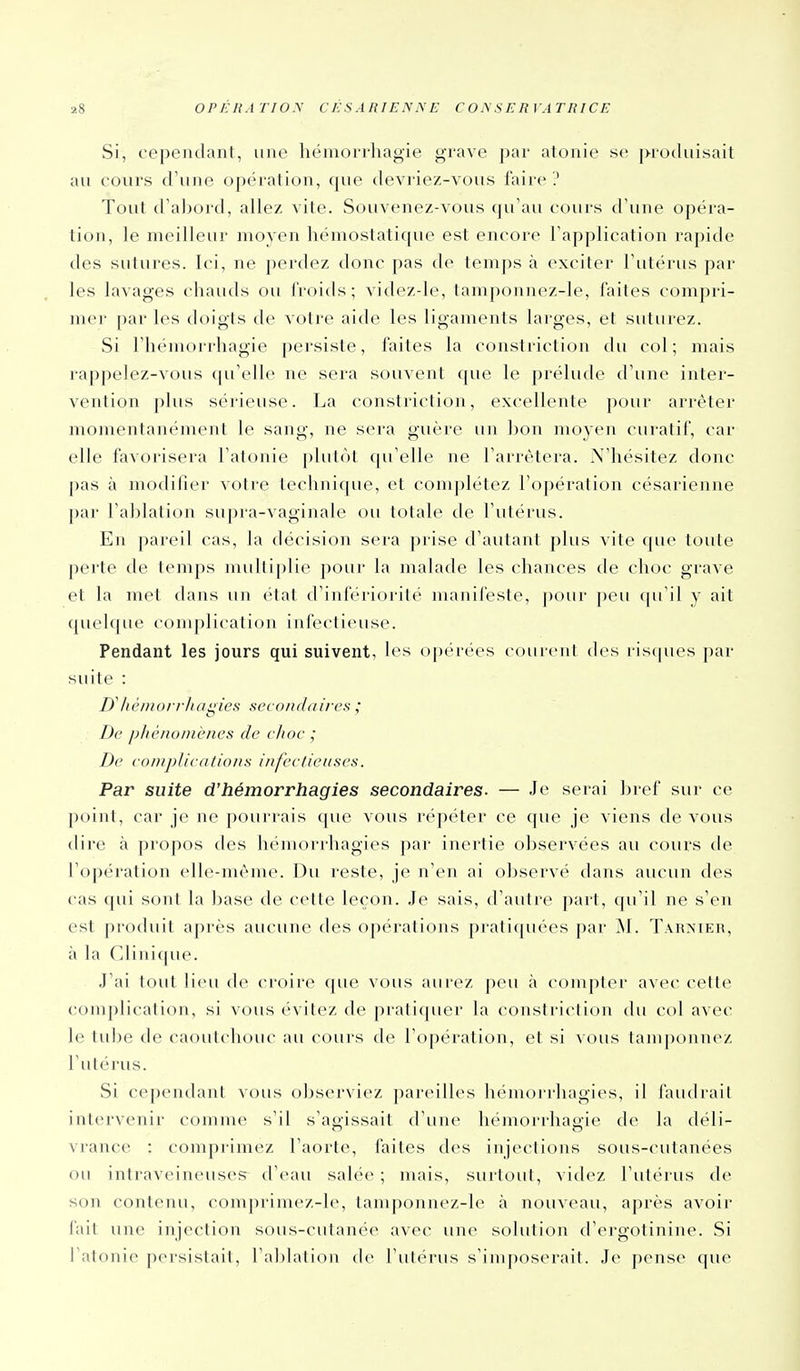 Si, cependant, une hémon-liagie grave par atonie se produisait au cours d'une opération, que devriez-vous faire '.' Tout d'al)ord, allez vite. Souvenez-vous qu'au cours d'une opéra- tion, le meilleur moyen hémostatique est encore l'application rapide des sutures. Ici, ne perdez donc pas de temps à exciter l'utérus par les lavages chauds ou froids; videzde, tamponnez-le, faites compri- me)' par les doigts de votre aide les ligaments larges, et suturez. Si l'hémorrhagie persiste, faites la constriction du col; mais rappelez-vous (pi'elle ne sera souvent que le prélude d'une inter- vention plus sérieuse. La constriction, excellente pour arrêter momentanément le sang, ne sera guère un ])on moyen curatif, car elle favorisera l'atonie plutôt qu'elle ne l'arrêtera. N'hésitez donc pas à modifier votre technique, et comjilétez l'opération césarienne ])ar l'ablation supra-vaginale ou totale de l'utérus. En pareil cas, la décision sera prise d'autant plus vite que toute perte de temps multiplie pour la malade les chances de choc grave et la met dans un état d'infériorité manifeste, pour j)eu (pi'il y ait quelque complication infectieuse. Pendant les jours qui suivent, les opérées courcnl des ristpies par suite : D'héiiiori'luiiiies secondaires ; De pliènoniènes de c/ioe • De coiiipUcations infeclieiises. Par suite d'hémorrhagies secondaires. — Je serai bref sur ce point, car je ne pourrais que vous répéter ce que je viens de vous dire à propos des hémorrhagies par inertie observées au cours de l'opération elle-même. Du reste, je n'en ai observé dans aucun des cas qui sont la base de cette leçon. Je sais, d'autre part, qu'il ne s'en est produit après aucune des opérations pratiquées par JM. Tarnier, à la Clinique. J'ai tout lieu de croire que vous aurez peu à compter avec cette complication, si vous évitez de pratiquer la constriction du col avec le tid^e de caoutchouc au cours de l'opération, et si vous tamponnez l'utérus. Si cependant vous observiez pareilles hémorrhagies, il faudrait intervenir comme s'il s'agissait d'une liémorrhagie de la déli- vrance : comprimez l'aorte, faites des injections sous-cutanées ou inti'avcineuses d'eau salée; mais, surtout, videz rut(M'us de son contenu, comj)rimez-le, tamponnez-le à nouveau, après avoir fait une injection sous-cutanée avec une solution d'ergotinine. Si l'atonie persistait, l'ablation de l'utérus s'imposerait. Je pense que