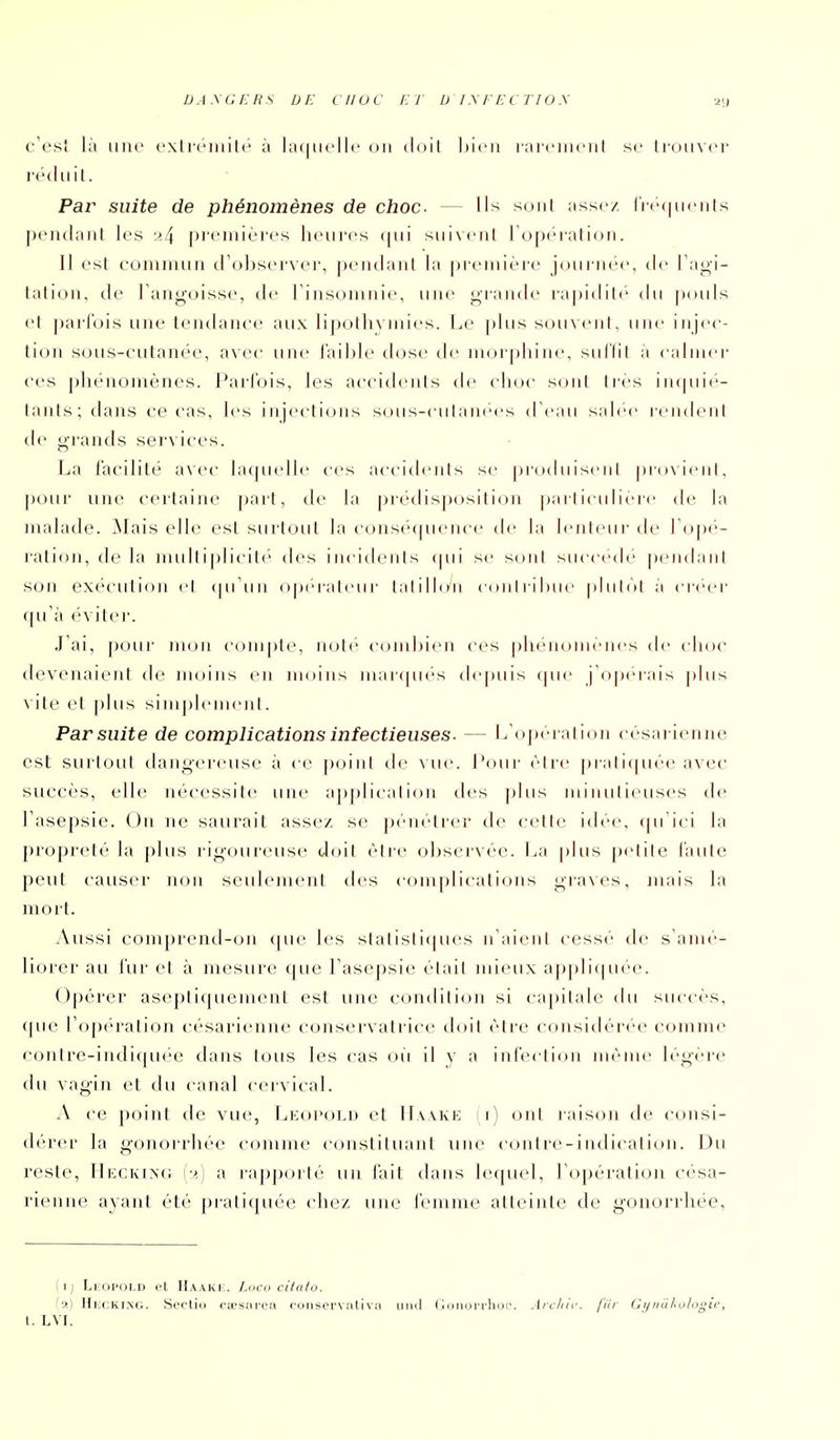 DA.\C/;HS de en oc et D /.\EECT!0.\ u;» c'est là une cxlrciiiilé à la(|uellc on iloil Ijicii raieiiu'iil se liuuvcr r<''(liiil. Par suite de phénomènes de choc. — Us sont assez Irecuienls pendant les 1^4 [ireniières heures (|ui suivent ropération. Il est commun crobserver, pendant la première joui'nee, de l'agi- tation, de l'angoisse, de l'insomnie, une giande rapidilc du pouls et parfois une tendance aux lipollix niics. I.e plus stniveiil, uiu- injec- tion sous-cutanée, avec une faible dose de morphine, suflil à caliiu'r ces phénomènes. Parfois, les accitlenis de choc sont très intpn*'- lants; dans ce cas, les injections sous-ciilanees d'eau salée reiulenl tie grands services. La facilité avec bupu-lle ces accideiils se produisent provient, pour une certaine pari, de la |)rédisposition particulière de la malade. ^lais elle est surtout la conscWpu'nce de la lenteur de ro|)e- ration, de la nuiltiplicit('' des incidents qui se son! succède pendant son exécution el cpi'un opcraieur lahlloii cou I li I )ue pliilol à ci'eer (pi'à ('viter. J'ai, pour mon compte, noté combien ces phénomènes de choc devenaient de moins en moins marcptés depuis que j'o[)(''rais ])lus vite et plus sinij)lenieiit. Par suite de complications infectieuses. — L'o])èration césarienne est surtout dangereuse à ce point de \ ue. Pour èire prali([uée avec succès, elle nécessite une applicalion des ])lus minutieuses de l'asepsie. On ne saurait assez se p(>nelrer de celle idée, (péici la propreté la plus l igoureuse doit èire observée. La plus pelile faille peut causer non seulement des complications gra\es, jnais la mort. Aussi comprend-on (pie les slalisTupies n'aient cessé de s'amé- liorer au fur el à nu^surc que l'asepsie élail mieux appliipiee. Opérer asepli(picment est une con(blion si capilab- (bi succès, ([ue l'opé'ration césarienne conservatrice doit être considérée comme conlre-indi(piée dans tous les cas où il y a intéction même légère du vagin et du canal cervical. A ce point de viu;, Leopolu et IIaake (i) ont raison de consi- (b'rer la gonorrhéc comme constituant une contre-indicalion. Du reste, Mkckiag {■>.) a rapporté un fait dans lequel, l'opération césa- rienne ayant été pratiquée chez une femme atteinte de gonorrhéc, il) LiDi'OLD ot Haaki:. I.hch citato. Hlcki.ng. Sertio fa'stu'cti ruiisei'vativ;i inni ( imiun-hui^. .lrc/iii\ fiir Ci/inilujloi^ic,