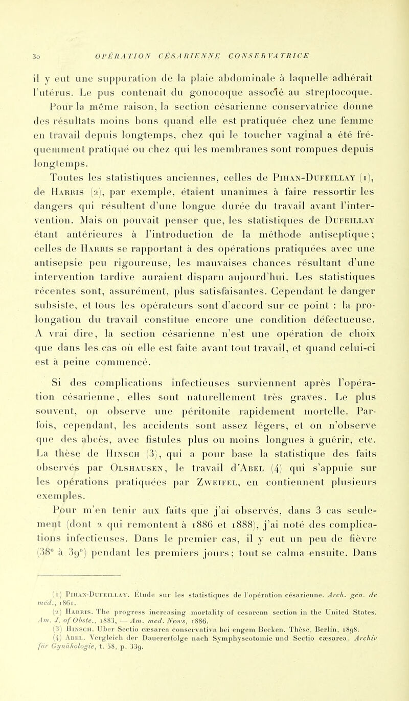 il y eut une suppuration de la plaie abdominale à laquelle adhérait l'utérus. Le pus contenait du gonocoque associé au streptocoque. Pour la même raison, la section césarienne conservatrice donne des résultats moins bons quand elle est pratiquée chez une femme en travail depuis longtemps, chez qui le toucher vaginal a été fré- quemment pratiqué ou chez qui les membranes sont rompues depuis longtemps. Toutes les statistiques anciennes, celles de Pihax-Dufeillay (i), de lI.VRius (a), par exemple, étaient unanimes à l'aire ressortir les dangers qui résultent d'une longue durée du travail avant l'inter- vention. jNIais on pouvait penser que, les statistiques de Dui-eillay étant antérieures à l'introduction de la méthode antiseptique ; celles de Harris se rapportant cà des opérations j)ratiquées avec une antisepsie peu rigoureuse, les mauvaises chances résultant d'une intervention tardive auraient disparu aujourd'hui. Les statistiques récentes sont, assurément, plus salislaisantes. Cependant le danger subsiste, et tous les opérateurs sont d'accord sur ce point : la pro- longation du travail constitue encore une condition défectueuse. A vrai dire, la section césarienne n'est une opération de choix <]ue dans les cas où elle est faite avant tout travail, et quand celui-ci est à peine commencé. Si des complications infectieuses surviennent après l'opéra- tion césarienne, elles sont naturellement très graves. Le plus souvent, on observe une péritonite lapidement mortelle. Par- fois, cependant, les accidents sont assez légers, et on n'observe que des abcès, avec fistules plus ou moins longues à guérir, etc. La thèse de Hiî<scn (3), qui a pour base la statistique des faits observés par Olshausex, le travail d'AsEL (4) qui s'appuie sur les opérations pratiquées par Zweifel, en contiennent plusieurs exemples. Pour m'en tenir aux faits que j'ai observés, dans 3 cas seule- ment (dont 2 qui remontent à i886 et i888), j'ai noté des complica- tions infectieuses. Dans le premier cas, il y eut un peu de fièvre (38° à 39) pendant les premiers jours; tout se calma ensuite. Dans (1) PillAK-DurEiLLAY. Etiide siii' los statistiques de lopernlion eésnrieiiiie. Ai ch. gcii. de mcd., 18G1. (2) Harris. The progrcss iiicreasing mortality of cesareaii section in tlie Uiiilcd Slates. Ani. J. of Obste., i883, — Am. med. News, 1886. (3) HiNSCH. Uber Sectio caesarcn coiiservntiva bei engem Bockcn. Thèse, Berlin, i8()8. (il) Abi;l. Vei'gleicli der Daiicrerl'olge nach Symplijscotoniic und Sectio cEesarea. Aicliif fiir Gyrùiliologie, t. 38, p. j'Jg.