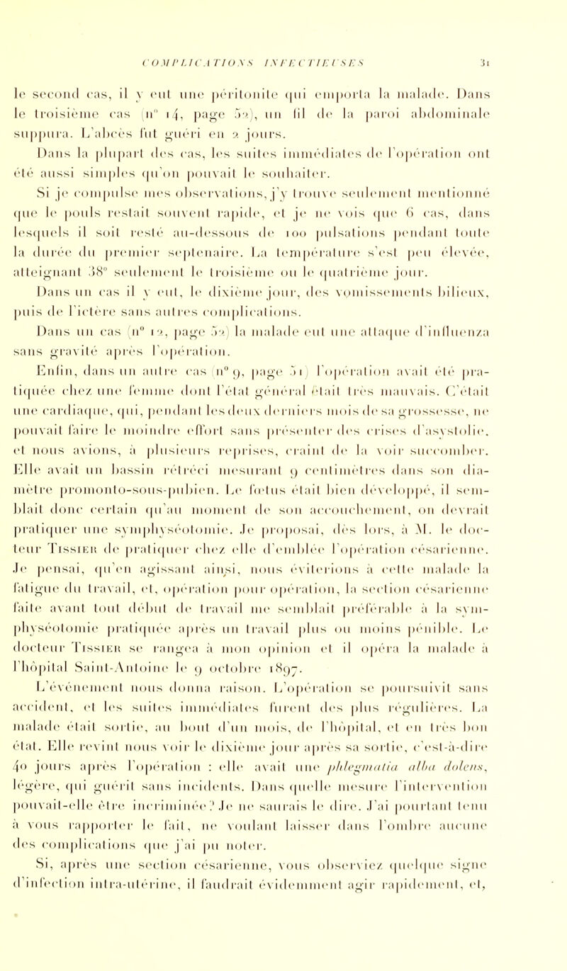 coMi'f.ic.i'no.xs i.\ri:vTiEisES ii le secoiul cas, il v cul une piTilonilc (|ui ciiipoila la malade. Dans le troisième cas m i4, pîigf un III de la paidi abdominale suppura. L'ahcés l'ut ^ucii en î>. jours. Dans la plu|)arl des cas, les suites imm<''diatcs de ropc-ralioii ont clé aussi sini|)lcs (|uOn pouvait le souhaiter. Si je compulse mes observations, j'y lrou\<' seulemen! mentionné <|Ue le |)ouls restait souxcnt r;i|)ide, et je ne Nois (|ue (i cas, dans les(|Uels il soit resté au-tlessous de i oo pulsations ])entlant toute la durée du premier se|)tenaire. i.a teni|)érature s'est peu élevée, atteignant .'58° seulement le ti-oisième ou le (pialrieme jour. Dans un cas il v <'ut, le d ixiéme jou i-, des vomissements bilieux, puis de Fictère sans aulics complications. Dans lui cas n i i, page .)■/; la malade eut une alta(|ue dinl1uen/a sans oTovité apiés ro[)ération. Enlin,dansun autre cas n° t), page .> i i Toperation av ait ete |)ra- li(piée chez une l'emme dont Tétai L;(''neral /'tait très mau\ais. ((''tait une cardiacpu', (pii, peiidan! les deu\ derniers mois de sa grossesse, ne [)ou\ait l'aire \v moindre eflort sans présenter des crises (Tasxstolie. ci nous avions, ;i plusieurs reprises, craiiil de la voir succomber. J'Jle a\ait un bassin r(''tr<''ci mesurant i) centimètres dans son dia- mètre pronionlo-soiis-piibien. Le l'cj'tiis était bien de\(dopp('', il sem- blait donc certain ipTau moment de son accouchement, on de\rait pratifpier une s\ m pli\s(''otoniie. .le proposai, des lors, à .M. le doc- teur TlssiEit de j)iali(pier elle/, (die (reinblee roperatioli césarienne. Je pensai, (pTen agissant ainsi, nous e\iteri(Mis a cette malade la latigue du tia\ail, et, operalnui pour operalion, la section césarieinu' l'aile avant tout (bdnit de travail me semblait prél'érable à la svin- pli\s(''otonne prati(pie<' après un travail plus ou moins p(''nible. Le docteur TissiKit se rangea à mon opinion et il ojtf'ua la malade à I hôpital Saint-Antoine le () octobre 1897. L'événement nous donna raison. L'opc'ualion se poursuivit sans accident, et les suites immédiates lurent des plus n'-guliéres. La malade était sortie, au bout (11111 mois, de rii()pital, et en Ires Ixui état. Elk' l'evint nous voir le dixième jour après sa sortie, cCst-à-il 1 re 4<) jours après ropé'iaticui : (die avait une pldegnuiliu (illui dolens^ h''g('re, (pii giMu it sans incidents. Dansipielle mesure Pinierveiition pouvait-elle èire i iicri m i ik'c .'.le ne saurais le dire. .Lai poiiiiant tenu a vous rapporter le l'ait, ne voulant laisser dans rombre aucune des complications (pie j'ai pu noter. Si, après une section césarienne, vous observie/ (pi(d(pie signe trinreclion intra-utérine, il l'audrait év idemment agir rajiideineiit, et,