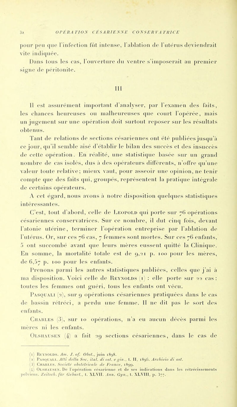pour peu que rinfVciioii lût intense, Taljlation de l'utérus deviendrail vite indiquée. Dans tous les cas, Touverture du ventre s'imposerait au premier signe de péritonite. III Il est assurément important tlanalyser, par Texamen des laits, les chances heureuses ou malheureuses que court Fopérée, mais un jugement sur une opération doit surtout reposer sur les résultats obtenus. Tant de relations de sections césariennes ont été publiées jusqu'à ce jour, qu'il semble aisé d'établir le bilan des succès et des insuccès de cette opération. En réalité, une statistique basée sur un grand nombre de cas isolés, dus à des opérateurs difï'érents, n'oftre qu'une valeur toute relative; mieux vaut, pour asseoir une opinion, ne tenir compte que des faits qui, groupés, représentent la pratique intégrale de certains opérateurs. A cet égard, nous avons à notre disposition quelques statistiques intéressantes. C'est, tout d'abord, celle de I^eopold (pii porte sur jG opérations césariennes conservatrices. Sur ce nombre, il dut cinq fois, devant l'atonie utérine, terminer l'opération entrejjrise par l'ablation de l'utérus. Or, sur ces 76 cas, 7 femmes sont mortes. Sur ces 76 enfants, 5 ont succombé avant que leurs mères eussent ([uitté la Clinique. En somme, la mortalité totale est de 9,21 p. 100 pour les inères, de 6,57 p. 100 pour les enfants. Prenons parmi les autres statistiques publiées, celles que j'ai à nui disposition. Voici celle de Reynolds (i) : elle porte sur aa cas : toutes les femmes ont guéri, tous les enfants ont vécu. Pasquali (a), sur 9 opérations césariennes ])ratiquées dans le cas de bassin rétréci, a [lerdu une femme. Il ne dit pas le sort des enfants. CuAiiLES (3), sur 10 opérations, na eu aucun décès parmi les mères jii les enfants. Olsiiausen (4) a fait 29 sections césari(>nnes, dans h^ cas de (i) Rkynolds. ^/H. J.of. Obst.,l\xm 1898. [•>^ Pasquali. AUi délia Snc. tial. di nst. e gin., t. II, i8ç)G. Archivio di os/. ( i) Chari.ics. Société obstétricale de France, 1899. (.1) Olsiiaiiskx. De l'opéi-alioii cosiii-ioniie et de ses indiciitioiis dans les rélrocissenieiils