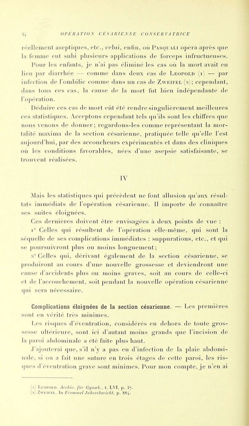 réellement aseptiques, etc., celui, enfin, où Pasquali opéra-après que la frmnie eut subi plusieurs applications de forceps infructueuses. Pour les enfants, je n'ai pas éliminé les cas où la mort avait eu lieu par diarrhée — comme dans deux cas de Leopold (i) — par infection de Tomlnlic comme dans un cas de Zweifel (2); cependant, dans tous ces cas, la cause de la mort fut bien indépendante de l'opération. Déduire ces cas de mort eût été rendre singulièrement meilleures ces statistiques. Acceptons cependant tels qu'ils sont les chiffres que nous venons de donner; regardons-les comme représentant la mor- talité maxima de la section césarienne, pratiquée telle qu'elle l'est aujourd'hui, par des accoucheurs expérimentés et dans des cliniques où les conditions favoral^les, nées d'une asepsie satisfaisante, se trouvent réalisées. IV INIais les statistiques qui précèdeirt ne font albision qu'aux résul- tats immédiats de l'opéiation césarienne. Il importe de connaître ses suites éloignées. Ces dernières doivent être envisagées à deux points de vue : i Celles qui résultent de l'opération elle-même, qui sont la séquelle de ses complications immédiates : suppurations, etc., et qui se poursuivront plus ou moins longuement ; a Celles qui, dérivant également de la section césarienne, se proihiiront au cour-s d'une nouvelle grossesse et deviendront une cause d'accidents |)liis ou moins graves, soit au cours de celle-ci el (le l'accouchement, soit pendant la nouvelle opération césarienne ([ui sera nécessaire. Complications éloignées de la section césarienne. — Les premières Sont eu vérité très minimes. Les risques d'éventration, considérés en dehors de toute gros- sesse ultérieure, sont ici d'autant moins grands que l'incision de la |)aroi abdominale a été faite plus haut. .rajouterai que, s'il n'y a pas eu d'infection de la plaie abdomi- nale, si on a fait une suture en trois étages de cette paroi, les ris- (pies d'éventration grave sont minimes. Pour mon compte, je n'en ai (i) Lkopoi.d. Archiv. fur Gijiui'k., 1. L^'I, p. 3;. {■>) ZwK.u-KL. In Fioiiiiiicl Jaluesbcliclit, p. 884.