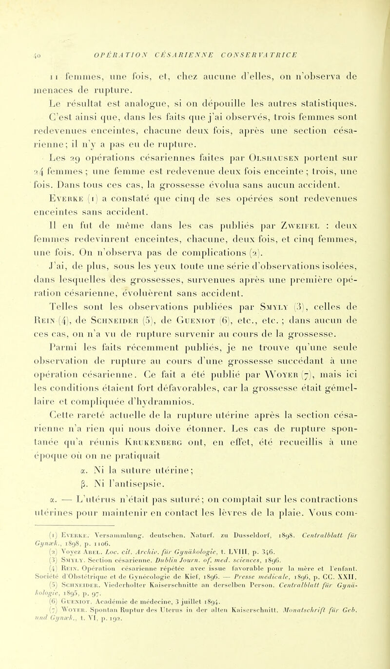 11 reinmes, une l'ois, et, chez aucune d'elles, on n'observa de menaces de rupture. Le résultat est analogue, si on dépouille les autres statistiques. C'est ainsi que, dans les faits que j'ai observés, trois femmes sont redevenues enceintes, cliacuue deux fois, après une section césa- rienne; il n'y a ])as eu de rupture. Les 29 opérations césariennes faites par Olshausen j)ortent sur a4 femmes ; une femme est redevenue deux fois enceinte ; trois, une fois. Dans tous ces cas, la grossesse évolua sans aucun accident. EvERKE (i) a constaté que cinq de ses opérées sont redevenues enceintes sans accident. Il en fut de même dans les cas publiés par Zweiikl : deux femnu's redevinrent enceintes, chacune, deux fois, et cinq femmes, une fois. On n'observa pas de complications (2). .J'ai, de plus, sous les yeux toute une série d'observations isolées, dans lesquelles des grossesses, survenues après une première opé- ration césarienne, évoluèrent sans accident. Telles sont les observations publiées par Smyly (3), celles de Rein (4), de Schneider (5), de Gueniot (6), etc., etc. ; dans aucun de ces cas, on n'a vu de rupture survenir au cours de la grossesse. Parmi les faits récemment publiés, je ne trouve qu'une seule obscrvalion de ruplure au cours d'une grossesse succédant à une opération césarienne. Ce fait a été publié par Woyer (7), mais ici les conditions étaient fort défavorables, car la grossesse était gémel- laire et compliquée d'iiydraninios. Cette rareté aciuelle d(> la rupture utérine après la section césa- rienne n'a rien (pii nous doi^ e étonner. Les cas de rupture spon- tanée qu'a réunis Krukexberg ont, en effet, été recueillis à une époque où on ne pratiquait a. Ni la suture utérine ; p. Ni l'antisepsie. a. — L'uI('miis n'était jias suturé; on comptait sur les contractions utérines pour mainienir en contact les lèvres de la plaie. N'ous com- (i) EvEiiKi;. ^'(■^.salllmlllllg■. dciitschcii. Xaluil'. /a Dusscldoi'f, iSyS. Ceiidalblatl fiii Gynxk., 1898, p. 1106. (a) Voyez Abiîl. Loc. cit. Arc/ttf. fiir Gynàkologie, t. LVIII, p. 346. ( !) S.MYI.Y. Seclion césarienne. Dublin Journ. of. nied. sciences, i8()G. (4) Hi;iN'. Opi'i atioii ocsarienne répétée avec issue favorable pour la uvère et l'on fan I. Sociélé d'ObsIétriquo et de Gynécologie do Kiof, iS<)G. — Presse médicale, iS<)(i, p. CC. XXII. (5) ScilNF.iniil!. Viodorliollor Kaisorsoliiiillc :\\\ dci'solhcii Porson. Ccniralhiall fiir Ci/iiii- kologic, i8()5, p. <)-. (6) GuENioT. Académie de médecine, i juillet i8()4. (7) Woyun. Sponlau Rnptnr dos Ulerus in dcr allen Kaisorschnilt. Monci/sc/irif/ fiir Ceh. lutd Ci/na'/i., t. VI, p. iç)i.