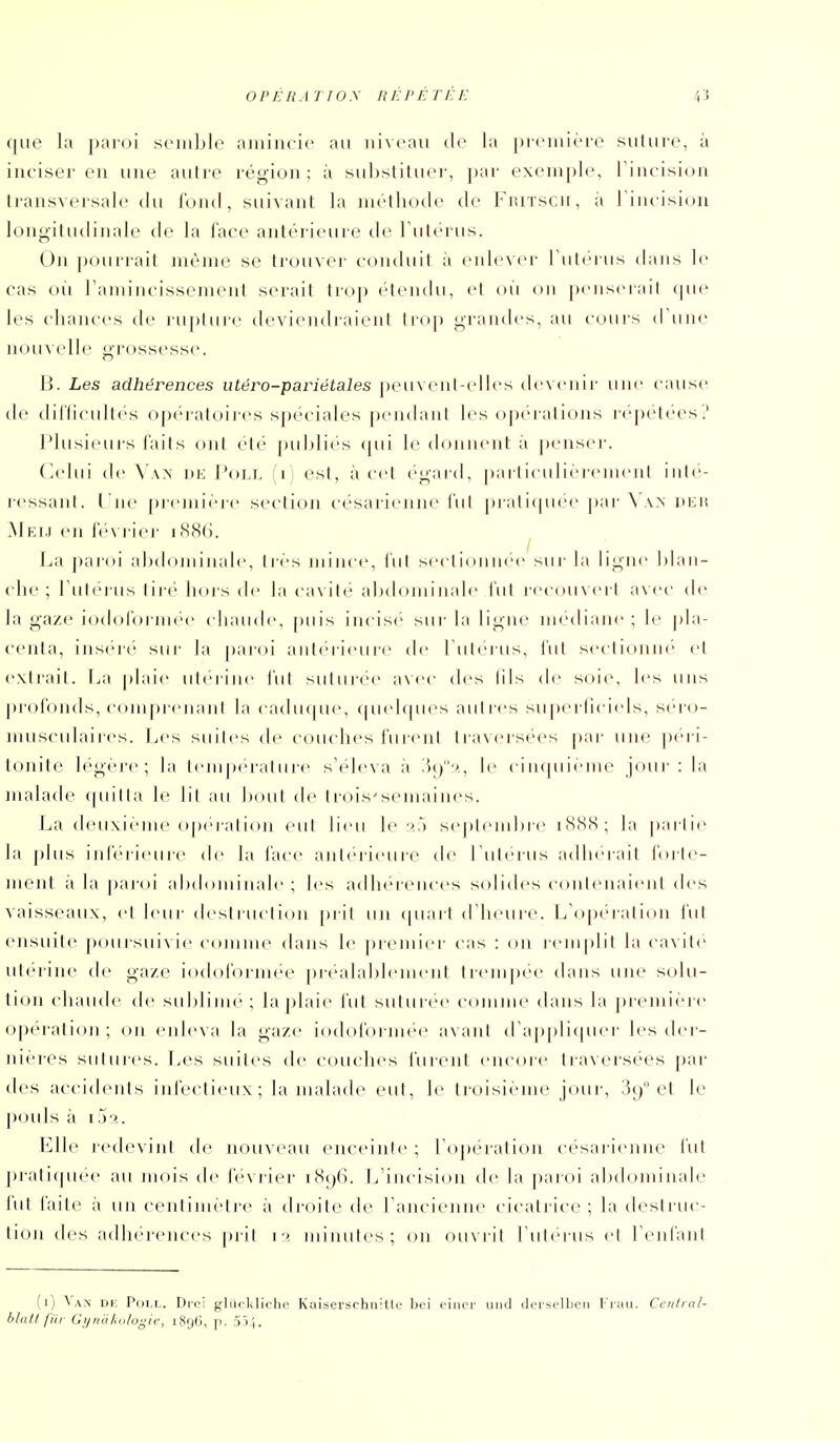 que la paioi sciiiljlo amincie au niveau cic la picniièro suluro, à inciser en une autre région; à sul)stituei-, pai- exemple, Tincision transversale du fond, suivant la méthode de FiuTScn, à riiuision longitudinale de la face antérieure de Tutérus. On pourrait même se trouver conduit à enlevei' rnlei iis dans le cas où ramincissement serait trop étendu, et ou on peiiseiail (pie les cliances de luphire devitMidraient troj) grandes, au cours d'une nouvelU' gi'ossesse. H. Les adhérences utéro-pariétales peuvenl-elles devenir une canse tie diriicultes op('>ratoii-es spéciales pendant les op(''i a[ioiis i'('j)étécs? Plusieurs l'ails ont été pul)lies (pii le donnent a penser. (]elui de nK I'oll (i) est, à cet ('gard, pa ri icu I ie icmenl inl(''- i-essanl. ('ne première section césarienne lui pi ali(piee par \ a> ni:ii Mkij en le\ rier i.S8G. La paroi alxhuninale, liés minci', lui seclionnee sur la ligne lilan- ( In' ; riilei iis lire hors de la ca\ ité ahdoniinale lui recouvert avec de la gaze iodol'ormee chaude, puis incisi' sur la ligne médiane; le pla- centa, ins('re siii- la paroi antérieure de lulerns, lui seci ion né' cl extrait. T^a plaie utérine fut suturée av<'c di's lils de soie, les uns profomls, comprenani la caducpie, (piel(|nes autres superliciels, séro- musculaires. Les suites de ct)uches fureiil Iraxcrsé'es j)ar une péri- tonite légère; la lemperalure s'éleva à •)*/'', le ci mpi ieiiie jour: la malade quitta le lit au l)out de troi.s'semaines. La deuxième opf'ration eut lieu le ''.j seplemhre iSSS; la partie la plus inrerieure de la l'ace antérieure de ruierus adhérait l'orh'- ment à la paroi ahdoiniiiale ; les adhérences solides coiileiiaieiit des vaisseaux, cl leur desliuclion prit un (piarl (riieure. i/opc'ialion l'ut ensuite poursui\ie comme dans le premier cas : on remplit la cavité utérine de ga/e iodorormée préalablement trempée dans une solu- tion chaude de suhliiiie ; la plaie l'ut suturc'c comme dans la ])i('mii're 0])erali(ui; on enleva la gaze iodol'orniée avant d api^liquer les der- nières siilures. Les suites de couches furent encore traversées par des accidents infectieux; la malade eut, le troisième jour, 3t) et le pouls à I,)■'.. Elle redevint de nouveau eiu'cinle ; rojx'ration c('sarienne l'ut ])ratiquée au mois <le ('('s rier i8()6. L'incision de la paroi alxlominale i'ut l'aile à un cenlimeire à droite de rancieniie cicali ice ; la destruc- tion des adhérences prit i > minutes; on ouvrit l'ulerus et reniant (i) Na.\' de Poll. Drci glucklictic Kaiserschiiitlc boi ciiior iiiid deisolbcii Fiaii. Ccnlial- blalt fïu- Gynâkulogie, 1896, p. 5Îh.