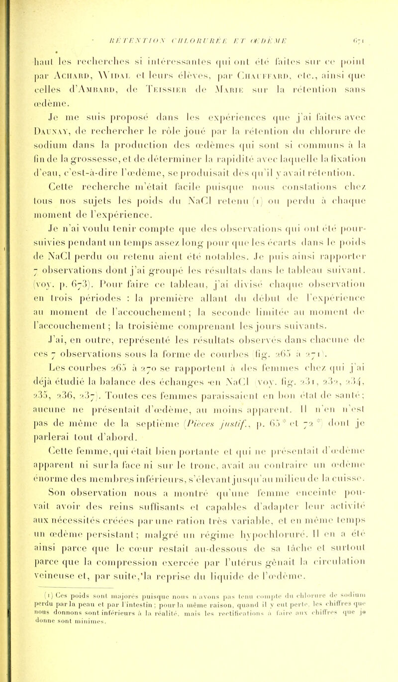 m'ri'Ey rI<) \ cin nuriiÉE i: r (n:di: mi: liaiil les rcclici'clu's si iiilrrcssanles mil de l'iiilcs sur ce [idiiil par i\cH.\iiD, (i leurs (>l('>cs, par (Ihm i imui. de, ainsi que celles d'AMiiAiui, de rnissiKH de .M\riii: sur la r(denliiui sans (pdènie. Je me suis propose flans les expériences (pu' j'ai l'ailes avec Daunw, de rechercher le rôle joué par la réienlion du chlorure de sodium dans la j)roduction des œdèmes (pu' soûl si communs à la lin de la grossesse, et de délermiiu'r la ra|)idil(' avec laipudle la lixalion d'eau, c'esl-à-dire rd'dème, se protluisait des (pTil v avail r'(''(enlion. Celte recherche m'était facile puis(|ue nous constations clu'/. tous ncjs sujets les poids du NaCI retenu 'i; ou perdu à clia<pn' moment de l'expérience. Je n ai voulu tenir compte (jue des observations qui (uil eli'^ pour- suivies pendant un temps assez long pour ([ue les ('carts dans le poids (le NaCl perdu ou retenu aient été Jiotahles. Je puis ainsi rap|)orler - observations dont j'ai groupé les résultats dans le tableau suivant. (vo\. |). (>7')). l'our faire ce tableau, j'ai (livis(' cha(pie observation en trois périodes : la première allant du début de l'expciience an moment de l'accouchement; la seconde limiic'c au moment de l'accouchement; la troisième comprenant les jours suivants. J'ai, en outre, représenté les résultats obsei-vés dans cliacune de ces - observations sous la l'orme de courbes lig. :',().■) a ''ji . Les courbes a65 à ajo se rappfjrteni a des l'emmes che/(|ui j ai déjà étudié la balance des échanges -en .\a(]l voy. lig. '■>--^->, :')4' 9.35, 9.36, ■->'S~]. Toutes ces femmes paraissaient en bon elal de santé; aucune ne présentait d'(e(lènie, au nujins appareil!. Il n'en n'i'sl pas de même de la scqjtiémc [Piècea /i/s/if., p. (i,V''et jv.  don! je pa lie rai tout d'abord. (vCtle femme,qui était bien portante et (pii ne pi ('senlail d'd'dènu' a[)parent ni surla face ni sur le tronc, a\ail au coiiliaire un (cdeme énorme des mendjre.s inférieurs, s'élevani jus(prau milieu de la cuisse. Son observation n(jus a montre (pi uiie l'emnu' enceinte pou- vait avoir des reins suffisants et capables d'ada])ter l(Mir aciivile aux nécessités créées par une ration très variable, et en même temps lui n-déme |)ersistant ; malgré un régime hvpocdiloruré. Il en a élc ainsi parce que le x^n'uv r-estait au-dessous de sa tache el surloul parce que la compression exercée par l'utérus gênait la circulation veineuse et, par suite,Ma i'e|)rise du li(piide de l'ccdcTuc. (i) Ces poids suiil iiKijort'S puisque nous n ;ivous p;is Inui <■ pic ilu riilorui'C de sodium perdu parla peau et par l'intesU'n ; pourla même raison, quiuid il y ont perle, les rhiffres que nous donnons sont inférieurs ,-1 la réalitiv mais les reetifieatinii-. a laireaiix cliilTres ipie je donne sont minimes.