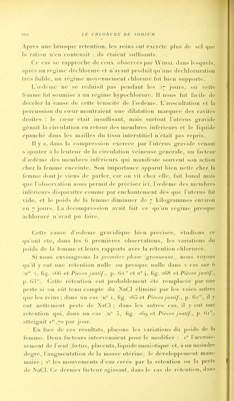 Après une Innisque l'étention, les reins ont excrété plus de sel (luc la ration n'en contenait : ils étaient suffisants. Ce cas se rapproche de ceux observés par ^^'IDAL dans lesquels, après un régime déchloruré et n'ayant produit qu'une déchloruration très faillie, un ré<^-inie moyennement chloruré fut bien supporté. L'œdème ne se réduisit pas pendant les 27 jours, où cette femme fut soumise à un régime hypochloruré. Il nous fut facile de décéler la cause de cette ténacité de l'œdème. L'auscultation et la percussion du cœur montraient une dilatation marquée des cavités droites : le cœur était insuffisant, mais siu-tout l'utérus gravide gênait la circulation en retour des membres inférieurs et le liquide épanché dans les mailles du tissu interstitiel n'était pas repris. Il y a, dans la compression exercée ])ar l'utérus gravide venant s ajouter à la lenteur de la circulation veineuse générale, un facteur d'œdème des membres inférieurs qui manifeste souvent son action chez la femme enceinte. Son importance apparut bien nette chez la femme dont je viens de parler, car on vit chez elle, fait banal mais que l'obsei-vation nous permit de préciser ici, l'œ-dème des mendjres inférieurs disparaître comme par enchantement dès que l'utérus fut vide, et le poids de la femme diminuer de 7 kilogrammes environ en 7 jours. La décompression avait l'ait ce ([u'un régime [)resque achloruré n'avait pu faire. Cette cause d'œdème gravidique bien précisée, étudions ce qu'ont été, dans les 6 premières observations, les variations du poids de la femme et leurs rapports avec la rétention chlorurée. Si nous envisageons la première pJiaae (grossesse), nous voyons qu'il y eut une rétention nulle ou presque nulle dans 2 cas sur 6 (n' 2, fig. 266 et Pièces jnstif., p. 62* et n''4, fig- 268 et Pièces Jus/if., p. 6'i*]. Cette rétention eut probablement été remplacée par une perte si on eût tenu compte du NaCl éliminé par les voies autres que les reins ; dans un cas (u° 1, fig. 265 et PiècesJiisii/'., p. 62*), il y eut nettement perte de NaCl ; dans les autres cas, il y eut une rétention c[ui, dans un cas (n° 5, fig. 269 et Pièces Juslif., p. 61''), atteignit i'i~o par jour. En face de ces résultats, plaçons les variations du poids de la femme. Deux facteurs intervenaient pour le modifier : 1 l'accrois- sement de l'œuf (fœtus, placenta, liquide amniotique) et, à un moindre degré, l'augmentation de la masse utérine, le développement mam- maire ; 2 les mouvements d'eau créés par la rétention ou la perte de NaCl. Ce dernier facteur agissant, dans le cas de rétention, dans