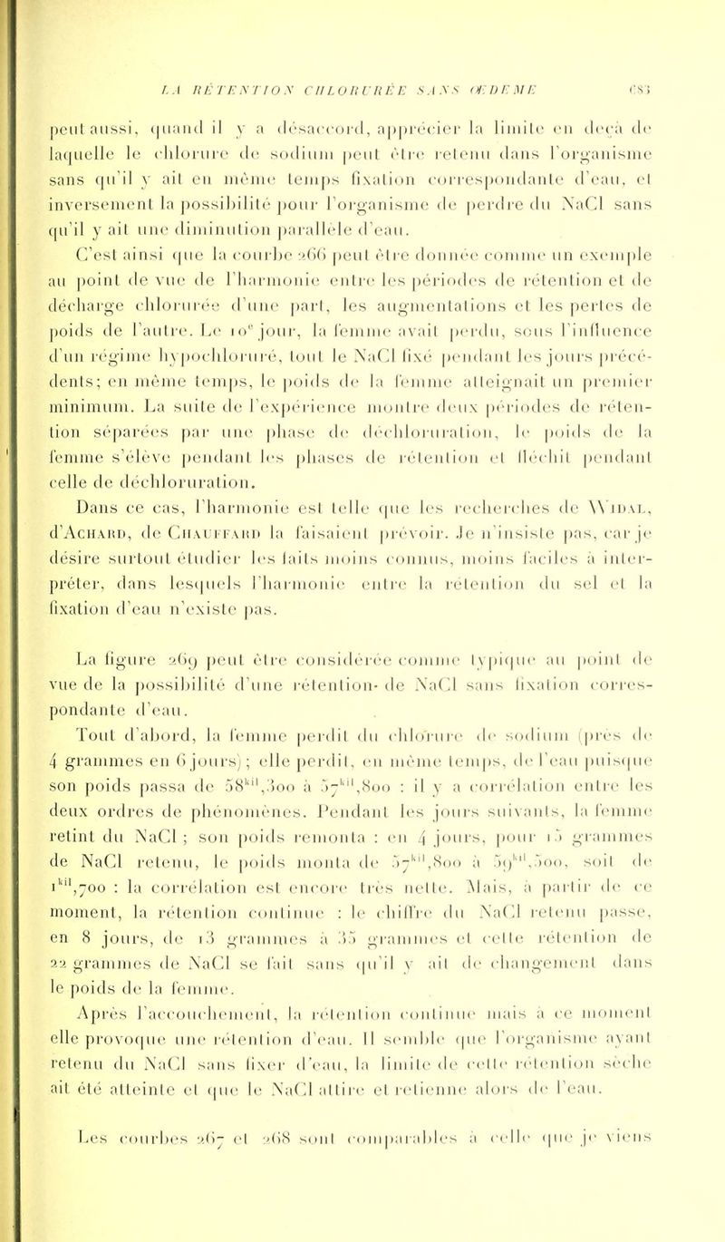 [)cut aussi, ([uaiicl il y a drsaccoi-d, ap|)i'écier la liiuilc eu deçà de laquelle le cliloiiue de sodium peut être leteiui dans Forganisme sans qu'il y ail eu même Lemps fixation con'es()oudante d'eau, et inversement la possibilité pour l'organisme de |)erdre du XaCl sans qu'il y ait une diminution parallèle d'eau. (Test ainsi (|ue la courbe !>6() peut être donnée comme un exemple au point <le vue de riiarmonic entre les périodes de rétention et de décharge cliloiaii('>e d'une pari, les augmentations et les pertes de poids de l'autre. Le lo''jour, la l'emme avait pertlu, sous l'influence d'u]i régime hypoclilorui'é, tout le NaCl fixé pendant les jours jM'écé- dents; en inème temps, le poids de la remnie atteignait un premier minimum. La suite de l'expérience montre deux périodes de réten- tion séparées par une phase de (hMdiloruration, le poids de la femme s'élève pendant les phases de rétention et llechit pendant celle de déchloruration. Dans ce cas, l'harmonie est telle que les recherches de ^^'lD^L, d'AcHAHD, de Chaui faud la l'aisaienl pi-évoir. Je n'insiste pas, car je désire surtout étudier les laits moins connus, moins l'aciles à inter- préter, dans lesquels riiarmonie entre la rétention du sel et la fixation d'eau n'existe pas. La figure aGç) peut être considérée comme typique au point de vue de la possibilité tl'une rétention- de NaCl sans fixation corres- pondante tl'eau. Tout d'abord, la femme [)er(lil du chloi ui-e de sodium (près <!(> 4 grammes en 6jours); elle perdil, en même lem|)s, de l'eau puiscpie son poids passa de 58'',.'ion à 57'''',8oo : il y a corrélation entre les deux ordres de phénomènes. Pendant les jours suivants, la femme retint du NaCl ; son poids remonta : en 4 jours, jxiur i grammes de NaCl retenu, le poiils monta d(' .)-'',(Soo à r)()'',.')oo, soil de i'',700 : la corrélation est en(X)re très nette, ^lais, à partir de ce moment, la rétention continue : le (drifl're du XaCl l'etenu passe, en 8 jours, de i.'j grammes à i');) giammes et celle rétention de 2'i grammes de NaCl se fait sans (pi'il v ail de changement dans le poids de la femnu'. Après raccouchemenl, la ri'lenlion couliniie mais à ce moment elle provo(|ue une i-(Henlion d'eau. Il semble (pie l'organisme ayant relenu du Na(^l sans lixer d'eau, la liniile de celle releiilion sèche ait été atteinte cl cpie le Na(d atlii-e el retienne alois d(> l'eau. Les courbes el ;',(i8 sont comparables a celle que je \iens