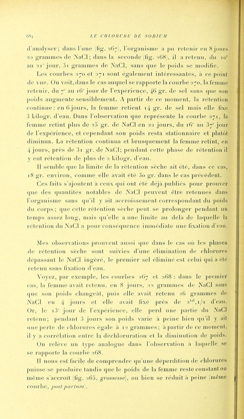 6S| LE CllLOHURE DE SODTU.M d'analyser; dans Tune (fig. 267), Torganisme a pu retenir en 8 jours 22 grammes de NaCl; dans la seconde (fig. 268), il a retenu, du 10' au 21''jour, 3i grammes de NaCl, sans que le poids se modifie. Les courbes 270 et 271 sont également intéressantes, à ce point de vue. On voit, dans le cas auquel se rapporte la courbe 270, la femme retenir, du 7' au 16''jour de l'expérience, 46 gr. de sel sans que son poids augmente sensiblement. A partir de ce moment, la rétention continue: en 6jours, la femme retient i4 gr. de sel mais elle fixe 3 kilogr. d'eau. Dans l'observation que représente la courbe 271, la femme retint plus de gr. de NaCl en 22 jours, du 16'' au 87'' jour de l'expérience, et cependant son poids resta slationnaire et plutôt diminua. La rétention continua et brusquement la femme retint, en 4 jours, près de 3i gr. de NaCl; pendant cette phase de rétention il y eut rétention de plus de 2 kilogr. d'eau. Il semble que la limite de la rétention sèche ait été, dans ce cas, 18 gr. environ, comme elle avait été 3o gr. dans le cas précédent. Ces faits s'ajoutent à ceux qui ont été déjà publiés pour prouver ([ue des (piantités notables de NaCl peuvent être retenues dans l'organisme sans qu'il y ait accroissement correspondant du poids du corps ; que cette rétention sèche peut, se prolonger pendant un temps assez long, mais qu'elle a une limite au delà de laquelle la rétention du NaCl a pour conséquence immédiate une fixation d'eau. Mes observations prouvent aussi que dans le cas où les phases de rétention sèche sont suivies d'une élimination de chlorures dépassant le NaCl ingéré, le premier sel éliminé est celui qui a été retenu sans fixation d'eau. Voyez, par exemple, les courbes 267 et 268 : dans le premier cas, la femme avait retenu, en 8 jours, 22 grammes de NaCl sans que son poids changeât, puis elle avait retenu 26 grammes de NaCl en 4 jours et elle avait fixé près de 2*', 1/2 d'eau. Or, le i3' jour de l'expérience, elle perd une partie du NaCl retenu; pendant 3 jours son poids varie à peine bien qu'il y ait une perte de chlorures égale à 12 grammes; à partir de ce moment, il y a corrélation entre Iq déchloruration et la diminution de poids. On relève un type analogue dans l'observation à laquelle se se rapporte la courbe 268. Il nous est facile de comprendre qu'une déperdition de chlorures puisse se produire tandis que le poids de la femme reste constant ou même s'accroit (fig. 265, grosse:ssé), ou bien se réduit à peine (même courije, [josl parlnin).