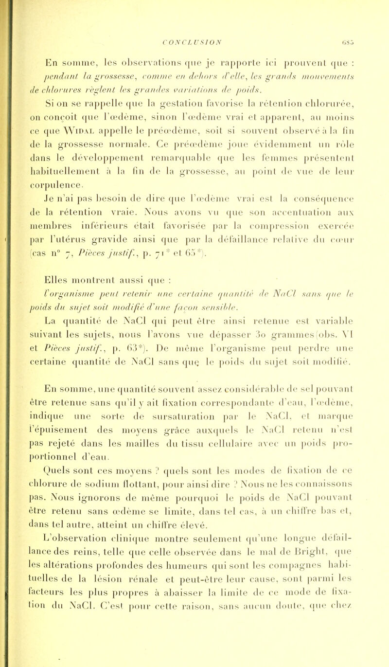 CONCL USION En somme, les oljservntions que je rapporte ici prouvenl que : pendant la i^fonscsse^ cnninic en drliars (TeUL\ les grands nutm'enienls de chlorures rè^lenL les grandes çiu-ialtons de poids. Si on se rappelle que la gestation favorise la rétention chlorui-ée, on conçoit f|ue l'œdème, sinon l'œdème vrai et apparent, au moins ce que WiDAL appelle le préœdème, soit si souvent observé à la lin de la grossesse normale. Ce préœdème joue évidemment un rôle dans le développement remarquable que les femmes présentent haljituellement à la (in de la grossesse, au point de vue de leur corpulence. Je n'ai pas besoin de dire que l'œdème vrai est la conséquence de la rétention vraie. Nous avons vu que son accentuation aux membres inférieurs était favorisée par la compression exercée par l'utérus gravide ainsi que par la défaillance relative du c(eur (cas n° -, Pièces j iisiif. ^ p. yi* et 65*). Elles montrent aussi ([ue : Voiganisnie peul retenir une certaine (piantitè de NaCl sans (pie le poids du sujet soit modifié d'une façon sensil/le. La quantité de NaCl qui peut être ainsi retenue est variable suivant les sujets, nous l'avons vue dépasser 3o grammes !obs. \l et Pièces jiisti/'.^ [). (i.'j*). De nièine l'organisme peut perdre une certaine quantité de NaCl sans quQ le poids du sujet soit niodilié. En somme, une quantité souvent assez considérable de sel pouvant être retenue sans qu'il y ait fixation correspondante d'eau, l'ccdème, indique une sorte de sursaturation par le NaCl, et marque l'épuisement des moyens grâce auxcjuels le NaCl retenu n'est pas rejeté dans les mailles du tissu cellulaire avec un poids pro- ])ortionnel d'eau. Quels sont ces moyens ? quels sont les modes de lixation de ce chlorure de sodium flottant, pour ainsi dire .' Nous ne les connaissons pas. Nous ignorons de même pourquoi le poids de Na(Jl pouvant être retenu sans œdème se limite, dans tel cas, à un chilfre l)as et, dans tel autre, atteint un (diilïre élevé. L'observation clini(|ue montre seulement qu'une longue défail- lance des reins, telle que celle observée dans le mal de Bright, que les altérations profondes des humeurs qui sont les compagnes habi- tuelles de la lésion rénale et peut-être leur cause, sont parmi les facteurs les plus propres à abaisser la limite de ce mode de fixa- lion du NaCl. C'est poui- cette raison, sans aucun tloulc, cinc clie/