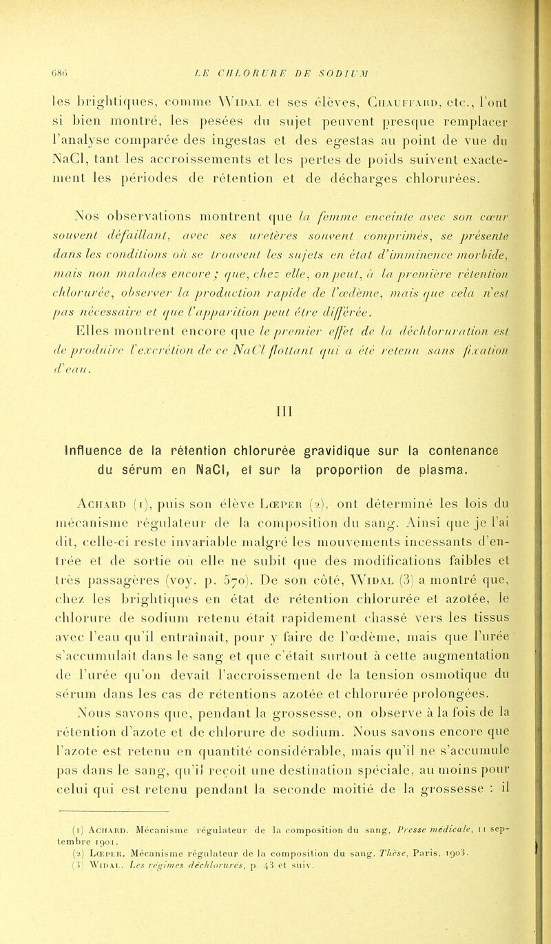 les brightiques, comme Widal et ses élèves, CiiAunAnD, etc., Font si bien montré, les pesées du sujet peuvent presque remplacer l'analyse comparée des ingestas et des egestas au point de vue du NaCl, tant les accroissements et les pertes de poids suivent exacte- ment les périodes de rétention et de décharges chlorurées. Nos observations montrent que la femme enceinte avec son cœur .souvent défaillant, ai'ec ses uretères sou<,'enl ccjmprimès^ se présente dans les conditions oii se trou^'cnt les sujets en état d'imminence morbide, mais non malades encore; (pie, chez elle^ on peut, à la première rétention clilornrée, observer la j>rodiiction rapide de l'œdème, mais (pie cela iiest pas nécessaire et (pue Vapparition peut être différée. Elles montrent encore que le premier effet de la décliloruration est de produire Vexcrétion de ce NaCl fottant ijui a été retenu sa/is f.iation d'eau. III influence de la rétention chlorurée gravidique sur la contenance du sérum en NaCl, et sur la proportion de plasma. AcHARD (i), puis son élève Lœper (2), ont déterminé les lois du mécanisme régulateur de la composition du sang. Ainsi que je Tai dit, celle-ci reste invariable malgré les mouvements incessants d'en- trée et de sortie 011 elle ne subit que des modifications faibles et très passagères (voy. p. 370). De son côté, Widal (3) a montré que, chez les brightiques en état de rétention chlorurée et azotée, le chlorure de sodium retenu était rapidement chassé vers les tissus avec l'eau qu'il entraînait, pour y l'aire de l'œdème, mais que l'urée s'accumulait dans le sang et que c'était surtout à cette augmentation de l'urée qu'on devait l'accroissement de la tension osmotique du sérum dans les cas de rétentions azotée et chlorurée prolongées. Nous savons que, pendant la grossesse, on observe à la fois de la rétention d'azote et de chlorure de sodium. Nous savons encore que l'azote est retenu en quantité considérable, mais qu'il ne s'accumule pas dans le sang, qu'il reçoit une destination spéciale, au moins pour celui qui est retenu pendant la seconde moitié de la grossesse : il (i) Aciiard. Mécanisme régulateur de la composition du sang-, Presse jncdicale, ii sep- tembre 1901. (a) LœpER. Mécanisme régulateur de la composition du sang. Tlièse, Paris, 190'i. ( >) WiDAi,. Les légimcs (téclilorurés, p. 4^ et suiv.
