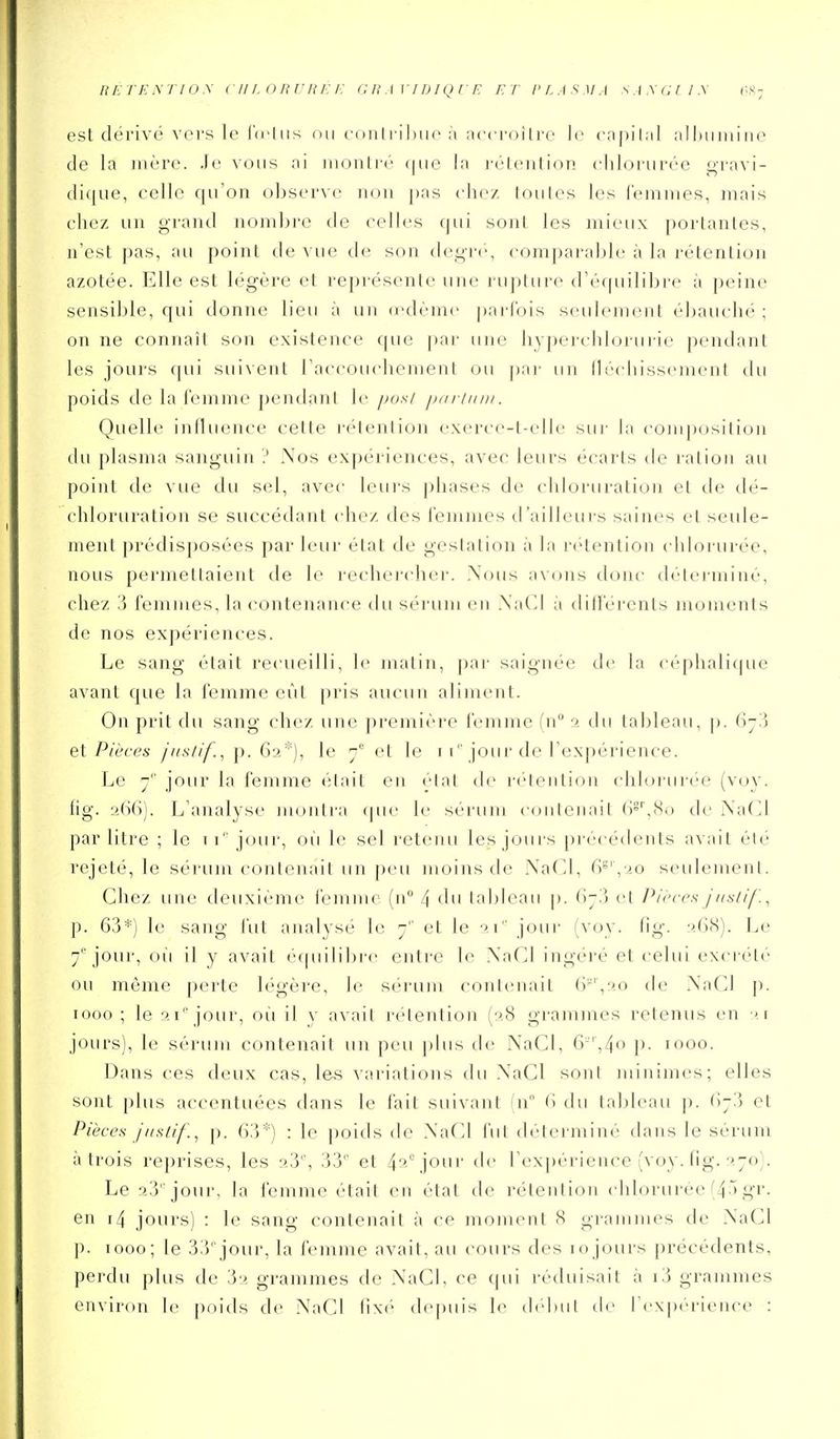 est dérivé voi's le luiiis ou coiili-ihuo à accroitro lo capilal alhiiiiiiiie de la mère. Je vous ni rnonlré que la réieution chlorurée «^ravi- di(|ue, celle qu'on observe non pas chez I ou les les femiries, niais chez un grand nombre de celles qui sonl les mieux porlanles, n'est pas, au point de vue de son degrc, comparable à la rétention azotée. Elle est légère et représente une ruj)ture d'éf[uilibre à peine sensible, qui donne lieu à un (cdème |)ai-rois seulement ébauché ; on ne connaît son existence que ])ar une hyj)erchlorurie pendant les jours (|ui suivent l'accouchement ou |)ar un lléchissemenl du poids de la (émme pendant le /mis/ /jh/■//////. Quelle influence cette l'éieniion exerce-t-elle sur la composition du plasma sanguin ? .\os expériences, avec leurs écarts de ration au point de vue du sel, avec leurs phases de chloruration et de dé- chloruration se succédant chez des l'emmcs d'ailleurs saines et seule- ment prédisposées par leur état de gestation à la r(''tentioii ( hlorurée, nous permettaient de le rechercher. Xous avons donc déterminé, chez 3 femmes, la contenance du sérum en XaCI à dilïerents moments de nos expériences. Le sang était recueilli, le matin, pai- saignée de la céphalique avant que la femme eût pris aucun alinient. On prit du sang chez une première femme fn a du tableau, p. C)-'.) et Pièces jiis/if., p. 62*), le 7° et le i i jour de l'expérience. Le y'' jour la femme était en élal de n-lentinn (ddorurée (voy. lig. 2(-)6). L'analyse montra cpie le sérum conlenait ()§'',Si) de Na(]l par litre ; le ii' jour, où le sel retenu les jours précédents avait été rejeté, le sérum contenait un peu moins de NaTd, 6^'\'>o seulement. Chez une deuxième femme {n 4 du tableau \>. (iji) ('t Pièces jnslif. ^ p. 63*) le sang i'ut analysé le 7 et le '>.\ joui- (voy. tig. ''.(jS). Le 7''jour, 011 il y avait écpiilibre entre le NaCl ingéré et celui exci-été ou même perte légère, le sérum contenait (r',20 de XaCI p. 1000 ; le 2 i 'jour, 011 il y avait rétention (28 grammes retenus en 21 jours), le sérum contenait un peu plus de NaCI, 6'',4o j). 1000. Dans ces deux cas, les variations du XaGl sont minimes; elles sont plus accentuées dans le fait suivant (n (i du tableau p. (\-'.\ et Pièces jiistif., p. 63*) : le poids de XaCl fut déterminé dans le sérum à trois reprises, les 2.3% 33'' et 4'''-\jour de rexj)érience (voy. fig. 270). Le 23 'jour, la femme était en état de rétention chlorurée'4 'gi'- en i4 jours) : le sang contenait à ce moment H gi'ammes de NaGl p. 1000; le 33jour, la femme avait, au cours des lojours précédents, perdu plus de 32 grammes de NaCl, ce qui réduisait à i3 grammes environ le poids de NaCI fixé depuis le (hduil de rexpci'ienc(> :