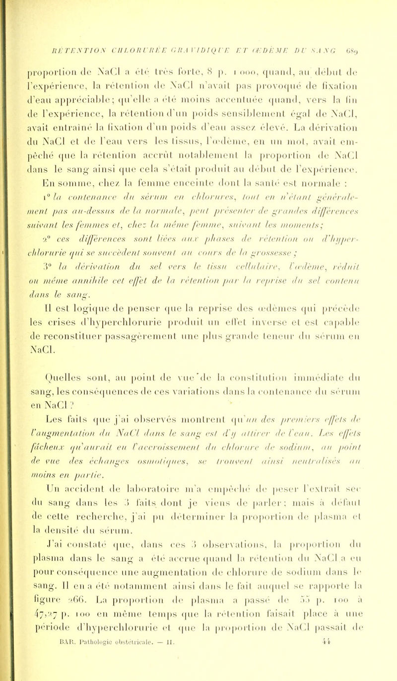 pi'opoi'liori de .\a(ll a ('te très l'orte, <S p. i ooo, cpiand, au clôljiit do rex|)érieii('e, la imMciiIion de XaCI n'avait pas pi(>\(npii de fixation d eau appi'(''cial)le ; (pTelle a clé moins acccnluée (piand, vers la lin de Texpérienee, la rétention d'un poids scnsiljleincnt égal de .\a(J, avait entraîn(' la lixation d'un poids d'eau assez, ('levé. La dérivation du XaCl et de l'eau vers les (issus, rd'deiiu, en un mot, avait em- pêché que la rétention accrût notablenu'nt la ])roportion de Xa(]l dans le sang' ainsi que cela s'était prcnluit au di'lxit de rex|)érience. En somme, cliez la l'emme enceinte dont la santi' est normale : 1° hi coiileiunn c du sèi tiDi en clihiriircs^ laiil en ii\''liinl <^é/>(''rti/c- /)/('/>/ //IIS II II-ch'ssiis de In norniiili'^ ix'iil j)n'scii Iit de i;/\indrs d iffÏTciices siiis'iiiil li's/'r/)//)/cs e/, chez. In nu'irn' fi'iiuiu', siiisunil les DioniciiIs; 2° CCS dilJcreiiccs sont lices nui p/itisi's de rè/e/ifio/i ou d'/ii/per- cldonirie (jiii se siii'ci-den! siiiis'cnI nu cnurs de Jn i^cnssesse ; In dèids'nlion du sel cei's h- tissu celliiInin\ liedi'iuc^ réduit ou n/é/ne nntiiliile cet cj^et de la réte/itio/i pur In reprise du sel eonlenu dans le san^. Il est logique de penser que la reprise des œdèmes qui précède les crises d'hyperchlorurie produit un ell'et inverse et est capable de reconstituer passagèrement une plus grande teneur du sérum en XaCl. ()uelles sont, au point de \ ue 'de la consl itutioii immédiate du sang, les consè<piences de ces variations dans la contenance du sérum en NaCl ? Les faits ipu' j'ai observés montrent (\\y\in des premiers effets île l'augmenta lion du NaCl dans le suni; est ili/ attirer de l'eau. Les effets fdcJieu.r ij/i'aiirait eu rneeroisseme/it du elilorare di- sodium^ au point de vue lies èelianges osmotiqiies, se trouvent ainsi neiitralisi's au moins en partie. Un accident de laboratoire m'a empèclu' de peser l'extrait sec du sang dans les .') laits dont je \ieiis de parler; mais à defaul de cette recherche, j'ai [)u déterminer la pi'oportion de; plasma et la densit*' du sérum. J'ai constaté' (pie, dans ces '.\ observati(jns, la pioporlion du plasma dans le sang a été accrue (piaïul la rétention du Nadia eu pour conséquence une augmentation de chlorure de sodium dans le sang. Il en a ('t('' notamment ainsi dans le l'ail au({uel se rapporte la ligure jja propoiliou de |)lasma a |)asse de .V) p. loo à 47,y-j |). loo en mènu' tem|)s (pie la rétention l'aisait place à une périotle d'hy|)erchlorurie et (pie la propoitioii de .\a(d passait de BAR. Pathologie obslctrieiilo. — II. 4i