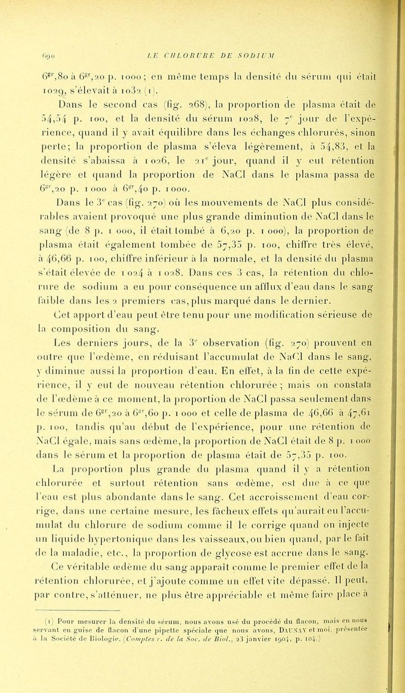 6^'',8o à 6s%20 p. looo; en même temps la densité du sérum qui était 1029, s'élevait à io3a (i). Dans le second cas (fig. 268), la proportion de plasma était de 54,54 p. 100, et la densité du sérum 1028, le jour de Texpé- rience, quand il y avait équilibre dans les échanges chlorurés, sinon perte; la proportion de plasma s'éleva légèrement, à 54,83, et la densité s'abaissa à 1026, le 21* jour, quand il y eut rétention légère et quand la proportion de NaCl dans le plasma passa de 6^',20 p. 1000 à 6^',4o p. 1000. Dans le 3 cas (fîg. 270) oîi les mouvements de NaCl plus considé- rables avaient provoqué une plus grande diminution de XaCl dans le sang (de 8 p. i 000, il était tombé à 6,20 p. i 000), la proportion de plasma était également tombée de 5^,35 p. 100, chiffre très élevé, à 46,66 p. 100, chiffre inférieur à la normale, et la densité du plasma s'était élevée de 1024 à 1028. Dans ces 3 cas, la rétention du chlo- rure de sodium a eu pour conséquence un af'llux d'eau dans le sang faible dans les 2 premiers cas, plus marqué dans le dernier. Cet apport d'eau peut être tenu pour une modification sérieuse de la composition du sang. Les derniers jours, de la 3'' observation (fig. 2-0) prouvent en outre que l'œdème, en réduisant l'accumulât de Narj dans le sang, y diminue aussi la profjortion d'eau. En effet, à la fin de cette expé- rience, il y eut de nouveau rétention chlorurée ; mais on constata de l'œdème à ce moment, la proportion de NaCl passa seulement dans le sérum de 6^',20 à 6^'',6o p. i 000 et celle de plasma de 46,66 à 47,61 p. 100, tandis qu'au début de l'expérience, pour une rétention de NaCl égale, mais sans œdème,la proportion de NaCl était de 8 p. i 000 dans le sérum et la proportion de plasma était de 5^,35 p. 100. La proportion plus grande du plasma quand il y a rétention chlorurée et surtout rétention sans œdème, est due à ce que l'eau est plus abondante dans le sang. Cet accroissement d'eau cor- rige, dans une certaine mesure, les fâcheux effets qu'aurait eu l'accu- mulât du chlorure de sodium comme il le corrige quand on injecte un liquide hypertonique dans les vaisseaux, ou bien cpiand, parle fait de la maladie, etc., la proportion de glycoseest accrue dans le sang. Ce véritable œdème du sang apparaît comme le premier effet de la rétention chlorurée, et j'ajoute comme un effet vite dépassé. Il peut, par contre, s'atténuer, ne plus être appréciable et même faire place à (i) Pour mesurer la densité du sérum, nous avons usé du procédé du flacon, mais en nous servant en guise de flacon d'une pipette spéciale que nous avons, DaUXAY et moi, présentée