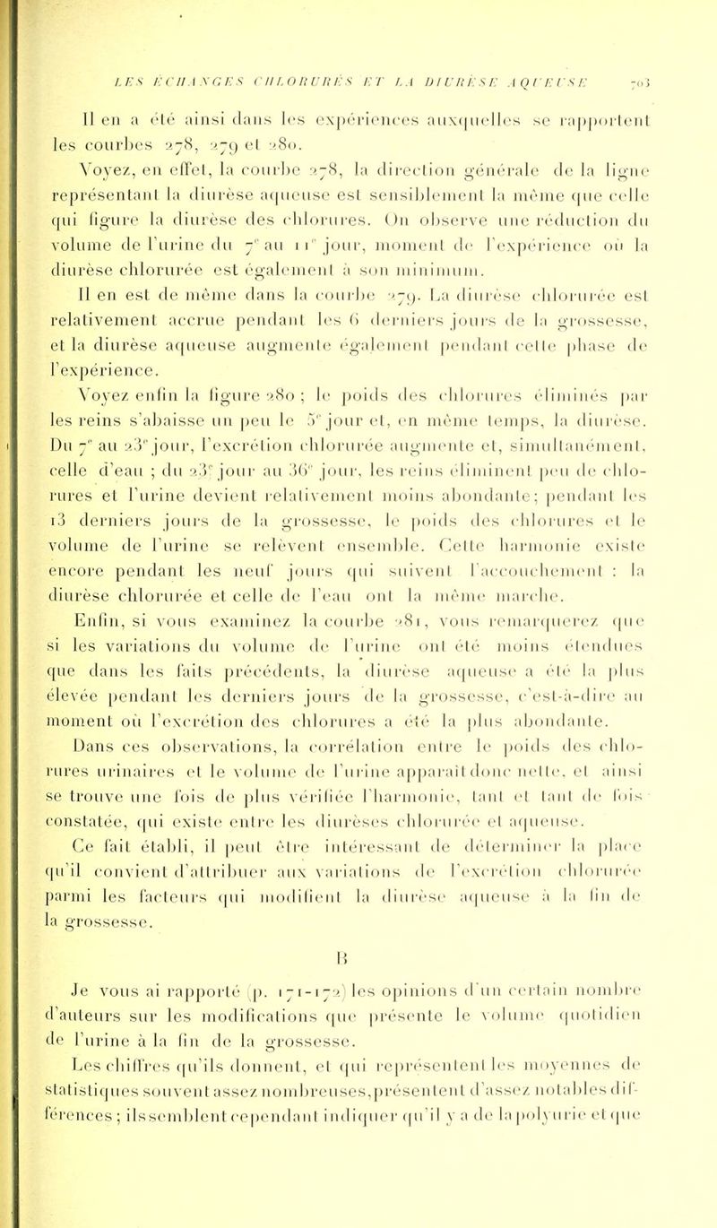 Il en a été ainsi dans les expériences aux(|iielles se lappoi-lent les courbes 2j8, •>.-() el y.8o. Voyez, en elTel, la courbe r'.jS, la direction générale de la ligne représentant la diurèse aqueuse est sensiblement la même (|ue celle qui figure la diurèse des (dilorures. Ou observe une réduction du volume de burine du j au ii'jour, moment di' bexpérience ou la diurèse chlorurée est égalemeni à son minimum. Il en est de même dans la courbe ■>-(). La diurèse chlorurée est relativement accrue pendant les (i derniers joui's de la grossesse, et la diurèse aqueuse augmente également pendajil cette ])hase de l'expérience. Voyez enfin la figure 280 ; le poids des chlorures éliminés par les reins s'abaisse un peu le 5'' jour et, en même temps, la diurèse. Du au 2.']'' jour, l'excrétion idilorurée augmente et, simultanément, celle d'eau ; du jour au iUi jour, les reins (dimincn! peu ib- chb^- rures et l'urine devient relativement moins abondante; pendant b's i3 derniers jours de la grossesse, le poids des chlojLires et le volume de l'urine se relèvent ensemble. Celte harnujnie existe encore pendant les neuf jcnirs qui suivent l'accouchement : la diurèse chlorurée et celle tle l'eau ont la même marche. Enfin, si vous examinez la coui'be '81, vous remarcpierez que si les variations du volume de l'urine ont été moins ('tendues que dans les faits précédents, la diurèse aqueuse a été bi |)bis élevée peiulanl les derniei's jours de la grossesse, i-'est-à-diic au moment oîi rexcréli(jn des chlorures a été la plus abcjndante. Dans ces observations, la corrélation entre le poids des chlo- rures urinaires et le volume de l'urine apparaît donc nette, el ainsi se trouve une l'ois tie plus vérifiée riiarmonie, tant et tant de l'ois constatée, qui existe entre les diurèses chlorurée et aqueuse. Ce fait établi, il peut être intéressant tle déterminci' la jdacc qu'il convient d'attrilnier aux variations de l'excrétion chloruri'e J)armi les facteurs ([ui modifient la diurèse aqueuse à la lin de la grossesse. B Je vous ai rapporté p. 171-172) les opinions d'un certain nombre d'auteurs sur les modifi(\ations (pie présente le volume quotidien de l'urine à la fin de la y-rossessc. Les chiffres c[u'ils donnent, et qui représentent les moyennes de statistiques souvent assez nombreuses,présentent d'assez notables dif- férences ; iissemblent cepemiani indiquer f|u'il y a de la polyuric ci (pu-