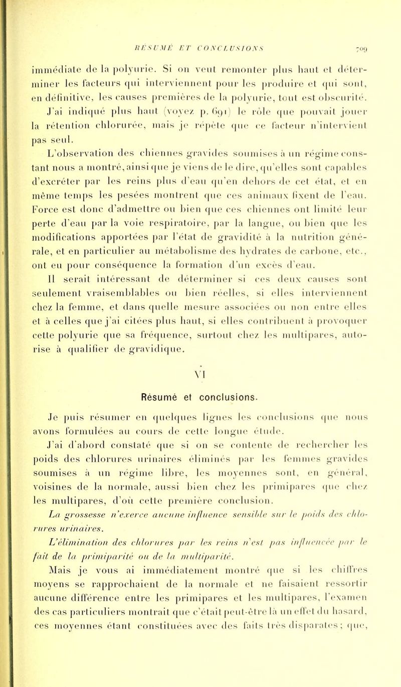 immédiate de la jxjlyiii'ie. Si on veut remonter plus liaut et déter- miner les facteui-s (|ui interviennent pour les produire et fpii sont, en définitive, les causes premières de la polyurie, tout est obscurité. J'ai indiqué ])liis haut (voyez p. (ic)!) le rôle que pouvait jouer la rétention chlorurée, mais je répète que ce (acteur n'intervient pas seul. L'observation des chiennes gra\'i(ies soumises à un régime cons- tant nous a montré, ainsi que je viens de le dii'e, qu'elles sont ca|)ables d'excréter par les reins ])lus d'eau qu'en delior-s de cet état, et en même temps les pesées montrent que ces animaux fixent de l'eau. Force est donc d'admettre ou bien cpie ces chiennes ont limité leur perte d'eau par la voie respiratoire, par la langue, ou bien que les modifications apportées par l'état de gravidité à la nutrition géné- rale, et en particulier au métabolisme des hydrates de carbone, etc., ont eu pour conséquence la formation d'un excès d'eau. Il serait intéressant de déterminer si ces deux causes sont seulement vraisemblables uu l)ien réelles, si elles interviennent chez la femme, et dans quelle mesure associées ou non entre elles et à celles que j'ai citées plus haut, si elles contribuent à provoquer cette polyurie (|ue sa fréquence, surtout chez les multipares, auto- rise à qualifier tle gravidique. VI Résumé et conclusions. Je puis résumer en (|iH'h|ues lignes b's conclusions que nous avons formulées au cours de cette longue étude. J'ai d'abord constaté que si on se contente de rechercher les poids des chlorures urinaires éliminés par les femmes gravides soumises à un régime libre, les moyennes sont, en général, voisines de la normale, aussi bien chez les primipares cpie chez les multipares, d'où cette première conclusion. La grossesse n'exerce aitciine influence sensil)le sur le jjoids des chlo- rures urinaires. L'élimination des clilorures par les reins n'est pas influcnccc par le fait de la primiparitè ou de la multiparilè. Mais je vous ai immédiatement montré que si les chiffres moyens se rapprochaient de la normale et ne faisaient ressortir aucune différence entre les primipares et les multipares, l'examen des cas particuliers montrait que c'était peut-être là un effet du hasard, ces moyennes étant constituées avec des faits très disparates ; (jue,